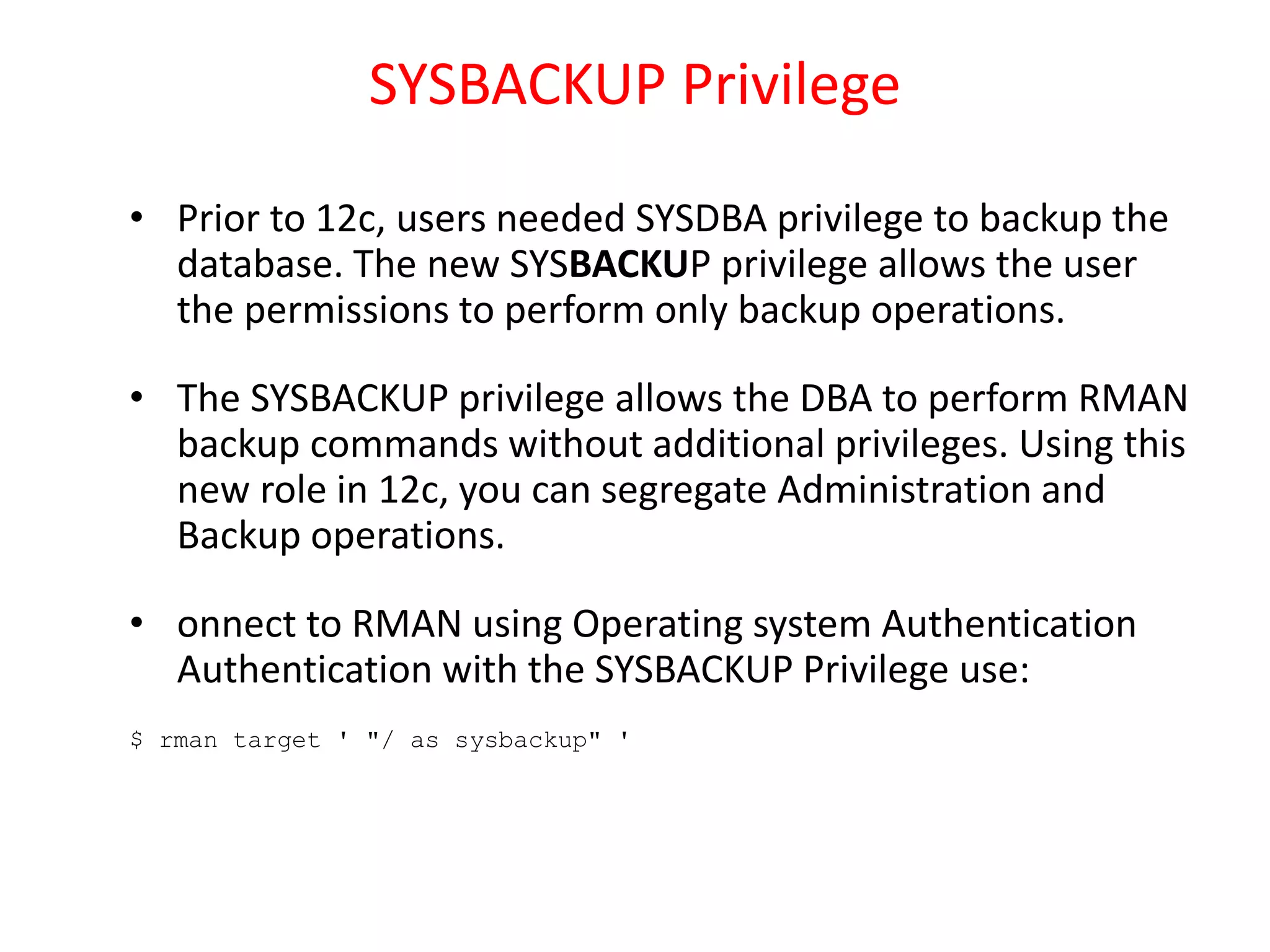 SYSBACKUP Privilege
• Prior to 12c, users needed SYSDBA privilege to backup the
database. The new SYSBACKUP privilege allows the user
the permissions to perform only backup operations.
• The SYSBACKUP privilege allows the DBA to perform RMAN
backup commands without additional privileges. Using this
new role in 12c, you can segregate Administration and
Backup operations.
• onnect to RMAN using Operating system Authentication
Authentication with the SYSBACKUP Privilege use:
$ rman target ' "/ as sysbackup" '
 