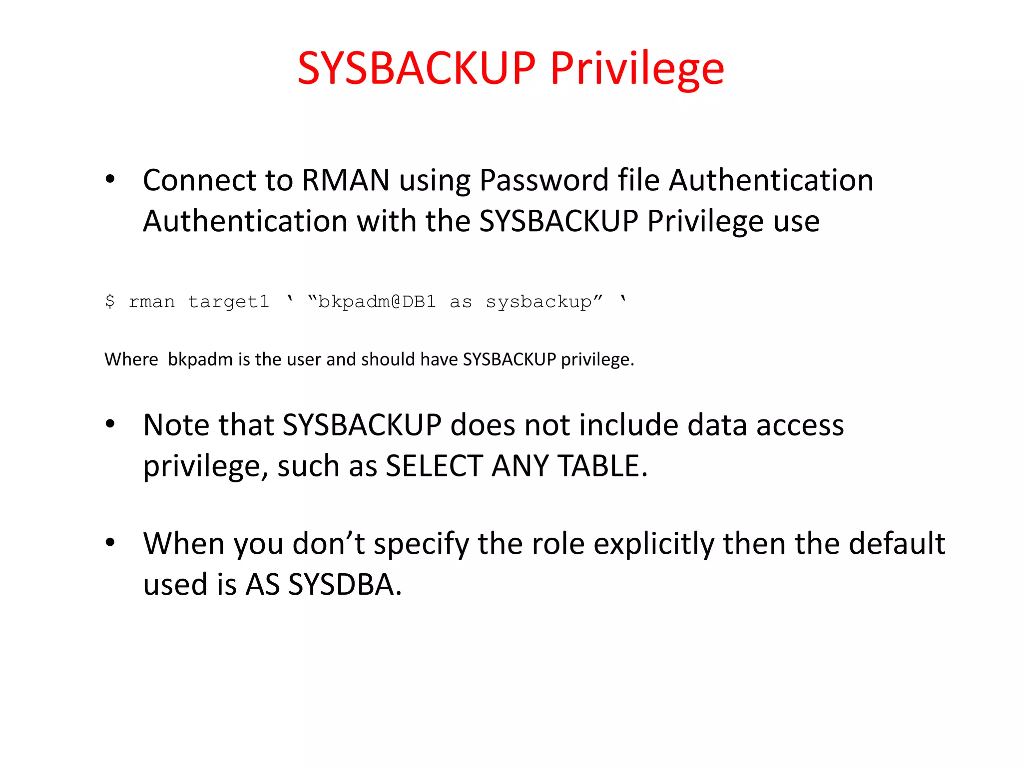 SYSBACKUP Privilege
• Connect to RMAN using Password file Authentication
Authentication with the SYSBACKUP Privilege use
$ rman target1 ‘ “bkpadm@DB1 as sysbackup” ‘
Where bkpadm is the user and should have SYSBACKUP privilege.
• Note that SYSBACKUP does not include data access
privilege, such as SELECT ANY TABLE.
• When you don’t specify the role explicitly then the default
used is AS SYSDBA.
 