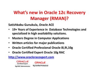 What’s new in Oracle 12c Recovery
Manager (RMAN)?
Satishbabu Gunukula, Oracle ACE
• 19+ Years of Experience in Database Technologies and
specialized in high availability solutions.
• Masters Degree in Computer Applications
• Written articles for major publications
• Oracle Certified Professional Oracle 8i,9i,10g
• Oracle Certified Expert Oracle 10g RAC
http://www.oracleracexpert.com
 