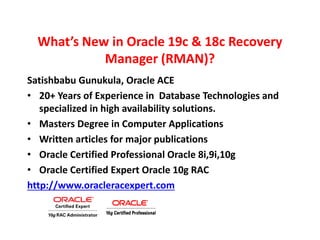 What’s New in Oracle 19c & 18c Recovery
Manager (RMAN)?
Satishbabu Gunukula, Oracle ACE
• 20+ Years of Experience in Database Technologies and
specialized in high availability solutions.
• Masters Degree in Computer Applications
• Written articles for major publications
• Oracle Certified Professional Oracle 8i,9i,10g
• Oracle Certified Expert Oracle 10g RAC
http://www.oracleracexpert.com
 