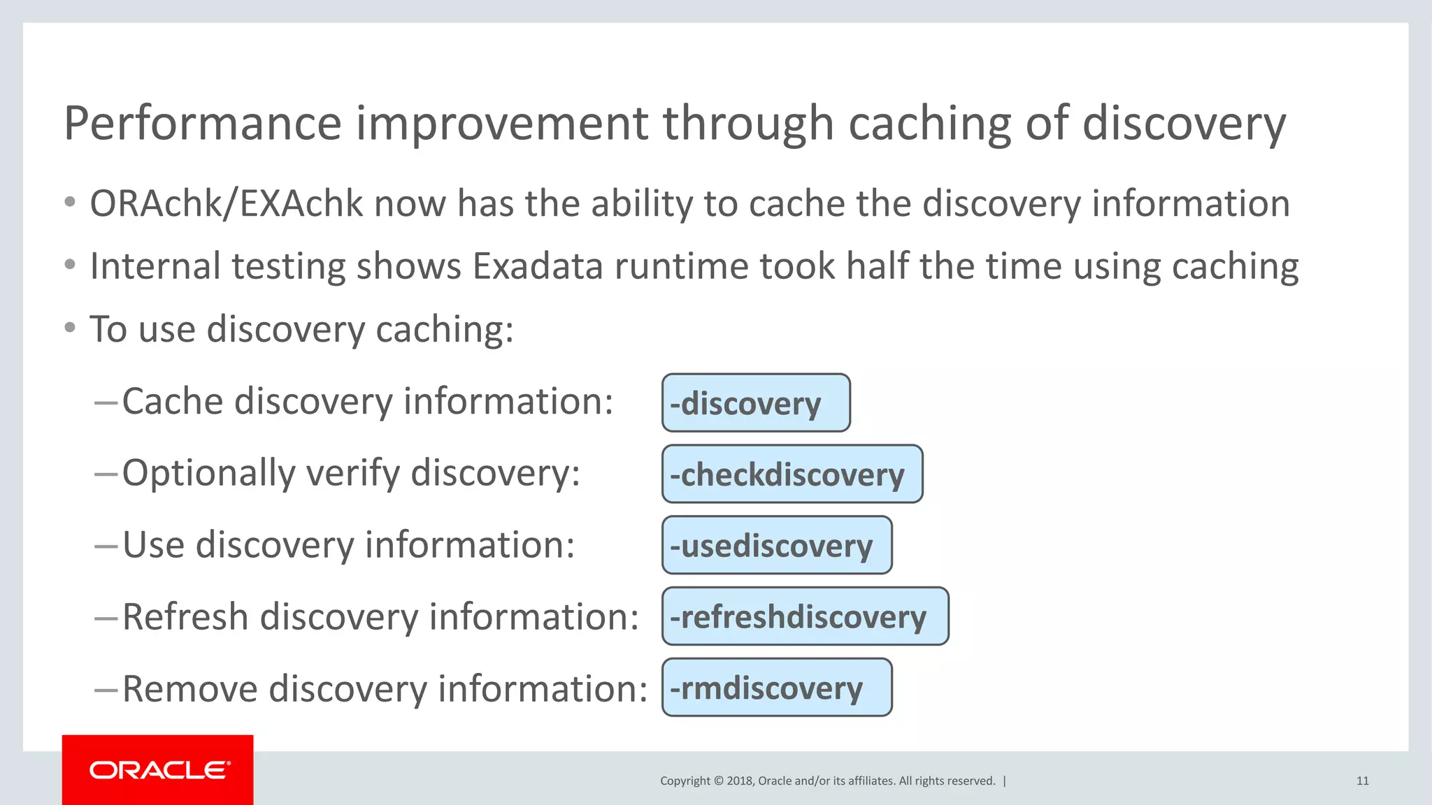 Copyright	©	2018,	Oracle	and/or	its	affiliates.	All	rights	reserved.		|
Performance	improvement	through	caching	of	discovery
• ORAchk/EXAchk	now	has	the	ability	to	cache	the	discovery	information
• Internal	testing	shows	Exadata	runtime	took	half	the	time	using	caching
• To	use	discovery	caching:
–Cache	discovery	information:
–Optionally	verify	discovery:
–Use	discovery	information:
–Refresh	discovery	information:
–Remove	discovery	information:
11
-discovery	
-checkdiscovery
-usediscovery
-refreshdiscovery
-rmdiscovery
 