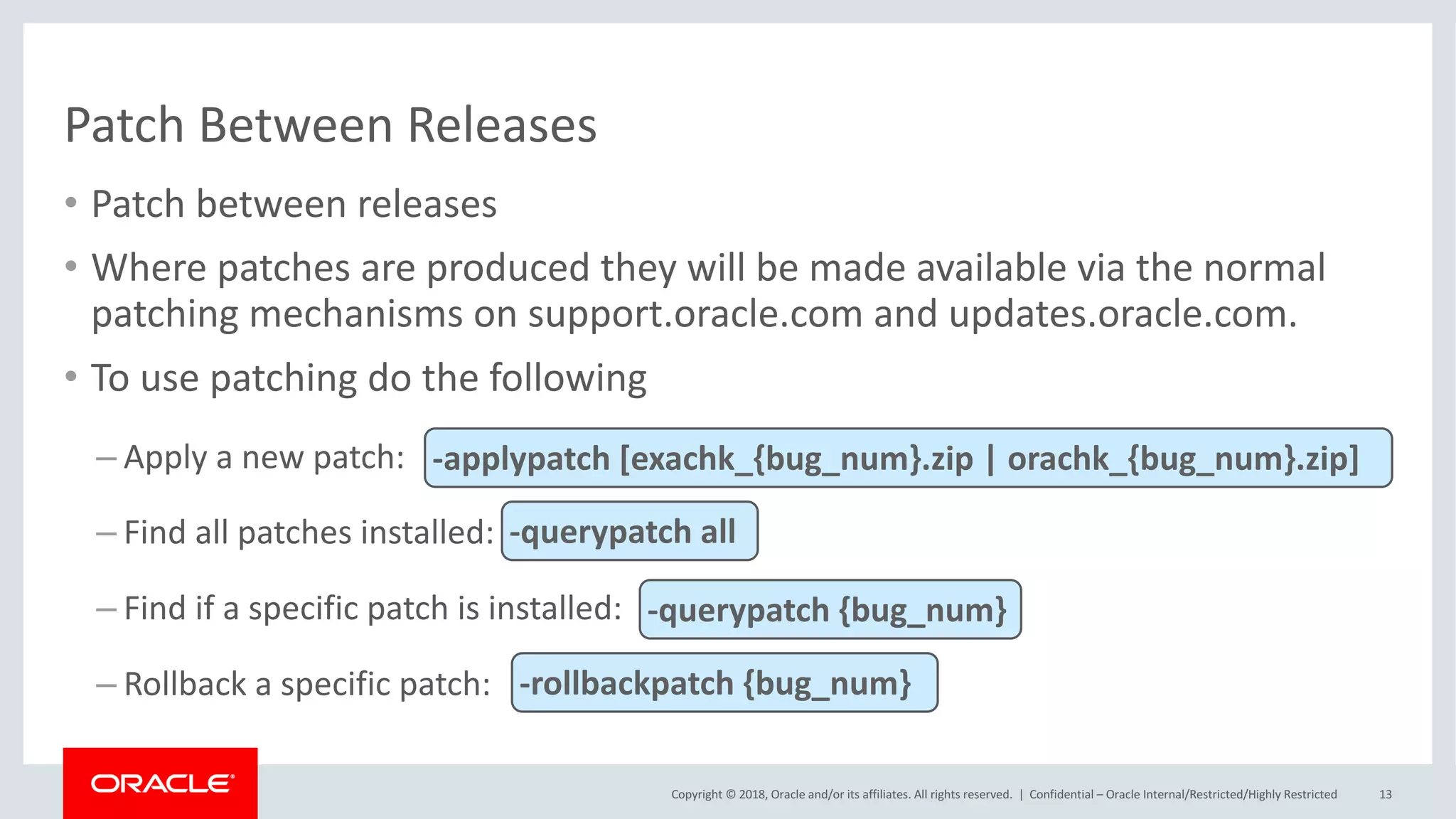 Copyright	©	2018,	Oracle	and/or	its	affiliates.	All	rights	reserved.		|
Patch	Between	Releases
• Patch	between	releases
• Where	patches	are	produced	they	will	be	made	available	via	the	normal	
patching	mechanisms	on	support.oracle.com	and	updates.oracle.com.
• To	use	patching	do	the	following
– Apply	a	new	patch:
– Find	all	patches	installed:
– Find	if	a	specific	patch	is	installed:
– Rollback	a	specific	patch:
Confidential	– Oracle	Internal/Restricted/Highly	Restricted 13
-applypatch [exachk_{bug_num}.zip	|	orachk_{bug_num}.zip]
-querypatch all
-querypatch {bug_num}
-rollbackpatch {bug_num}
 