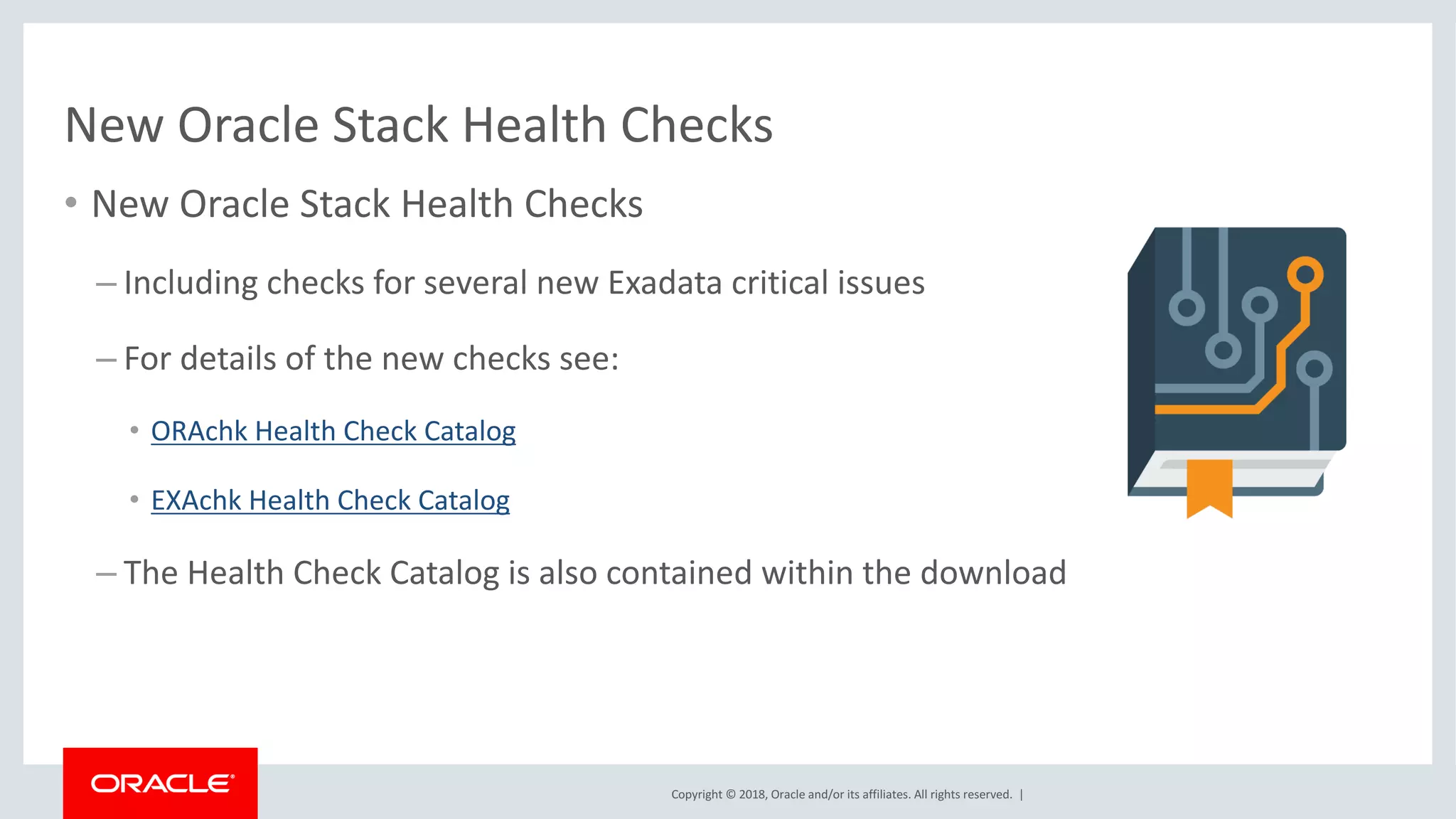 Copyright	©	2018,	Oracle	and/or	its	affiliates.	All	rights	reserved.		|
• New	Oracle	Stack	Health	Checks
– Including	checks	for	several	new	Exadata	critical	issues
– For	details	of	the	new	checks	see:
• ORAchk	Health	Check	Catalog
• EXAchk	Health	Check	Catalog
– The	Health	Check	Catalog	is	also	contained	within	the	download
New	Oracle	Stack	Health	Checks
 