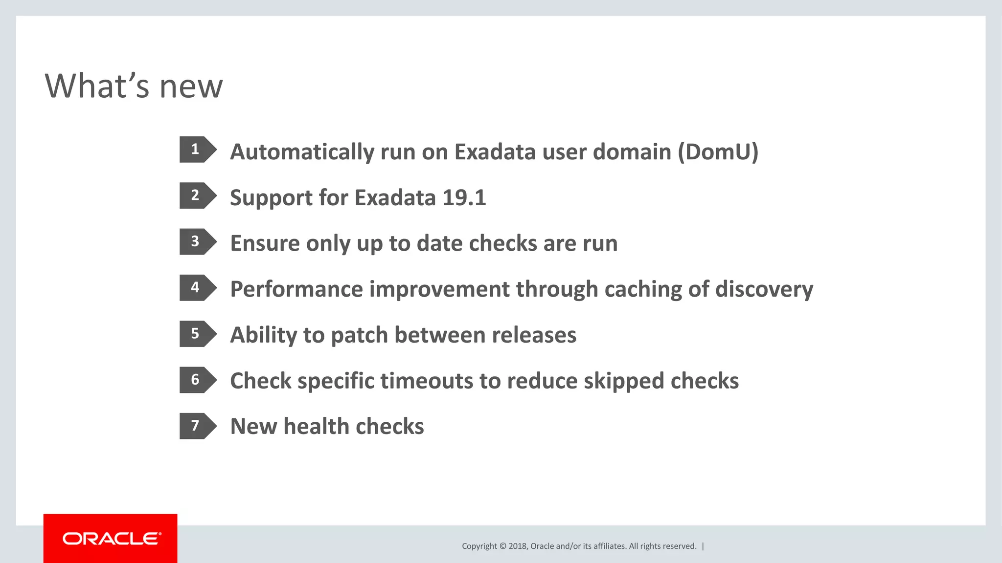 Copyright	©	2018,	Oracle	and/or	its	affiliates.	All	rights	reserved.		|
What’s	new
Automatically	run	on	Exadata	user	domain	(DomU)
Support	for	Exadata	19.1
Ensure	only	up	to	date	checks	are	run
Performance	improvement	through	caching	of	discovery
Ability	to	patch	between	releases
Check	specific	timeouts	to	reduce	skipped	checks
New	health	checks
1
2
4
3
5
6
7
 