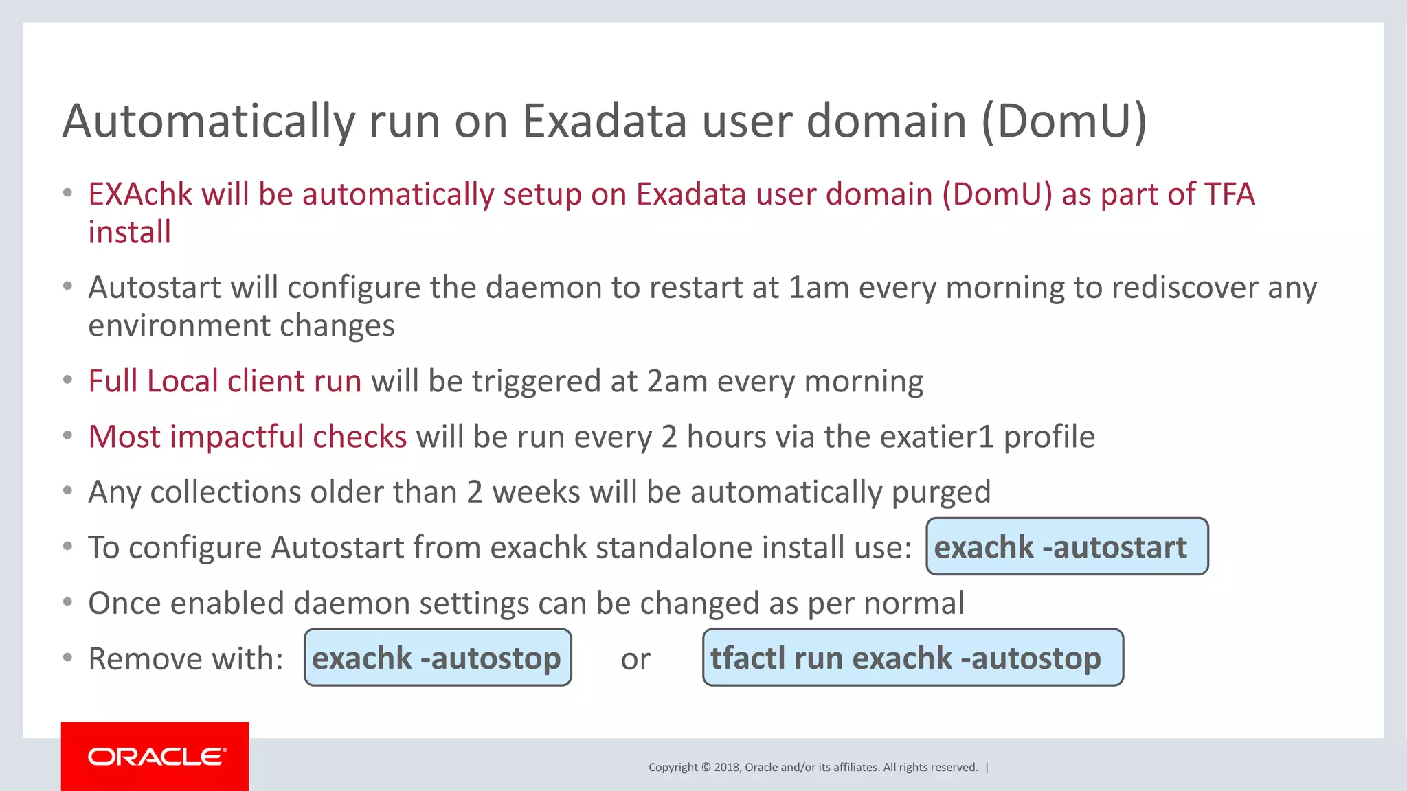 Copyright	©	2018,	Oracle	and/or	its	affiliates.	All	rights	reserved.		|
Automatically	run	on	Exadata	user	domain	(DomU)
• EXAchk	will	be	automatically	setup	on	Exadata	user	domain	(DomU)	as	part	of	TFA	
install
• Autostart	will	configure	the	daemon	to	restart	at	1am	every	morning	to	rediscover	any	
environment	changes
• Full	Local	client	run	will	be	triggered	at	2am	every	morning
• Most	impactful	checks will	be	run	every	2	hours	via	the	exatier1	profile
• Any	collections	older	than	2	weeks	will	be	automatically	purged
• To	configure	Autostart	from	exachk	standalone	install	use:	
• Once	enabled	daemon	settings	can	be	changed	as	per	normal
• Remove	with: or		
exachk	-autostart
exachk	-autostop tfactl	run	exachk	-autostop
 