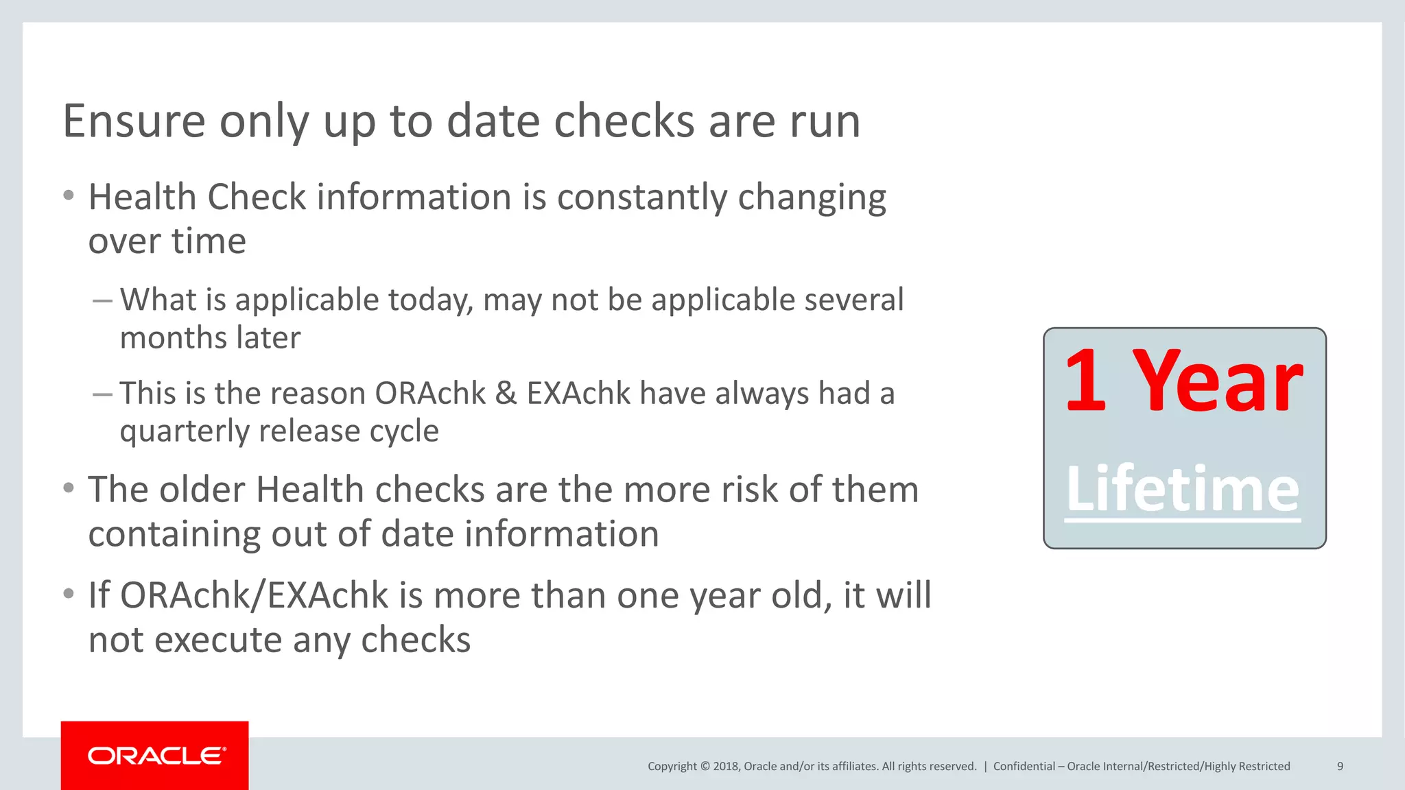 Copyright	©	2018,	Oracle	and/or	its	affiliates.	All	rights	reserved.		|
• Health	Check	information	is	constantly	changing	
over	time
– What	is	applicable	today,	may	not	be	applicable	several	
months	later
– This	is	the	reason	ORAchk	&	EXAchk	have	always	had	a	
quarterly	release	cycle
• The	older	Health	checks	are	the	more	risk	of	them	
containing	out	of	date	information
• If	ORAchk/EXAchk	is	more	than	one	year	old,	it	will	
not	execute	any	checks
1	Year
Lifetime
Confidential	– Oracle	Internal/Restricted/Highly	Restricted 9
Ensure	only	up	to	date	checks	are	run
 