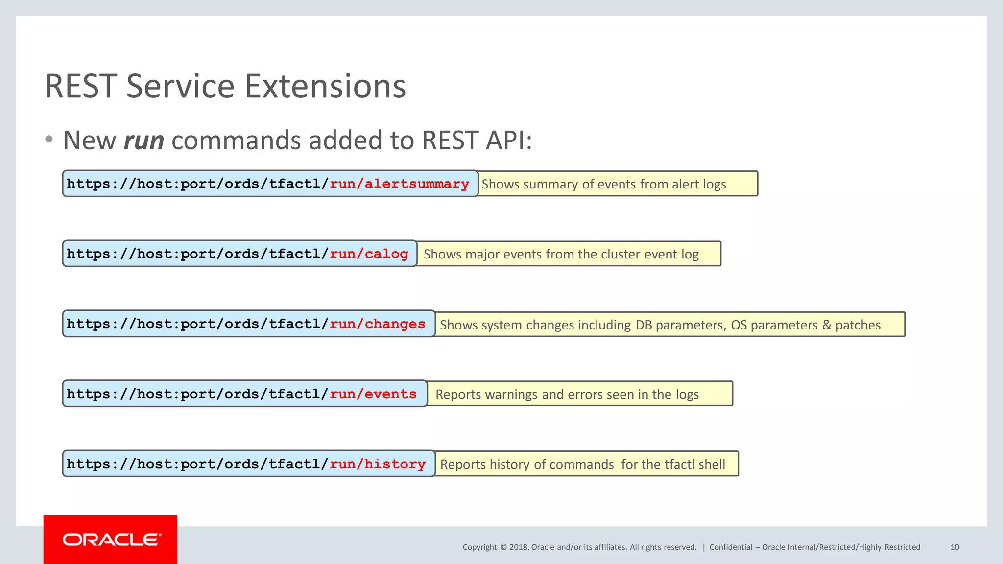 Copyright © 2018, Oracle and/or its affiliates. All rights reserved. |
• New run commands added to REST API:
REST Service Extensions
Confidential – Oracle Internal/Restricted/Highly Restricted 10
Shows summary of events from alert logshttps://host:port/ords/tfactl/run/alertsummary
Shows major events from the cluster event loghttps://host:port/ords/tfactl/run/calog
Shows system changes including DB parameters, OS parameters & patcheshttps://host:port/ords/tfactl/run/changes
Reports warnings and errors seen in the logshttps://host:port/ords/tfactl/run/events
Reports history of commands for the tfactl shellhttps://host:port/ords/tfactl/run/history
 