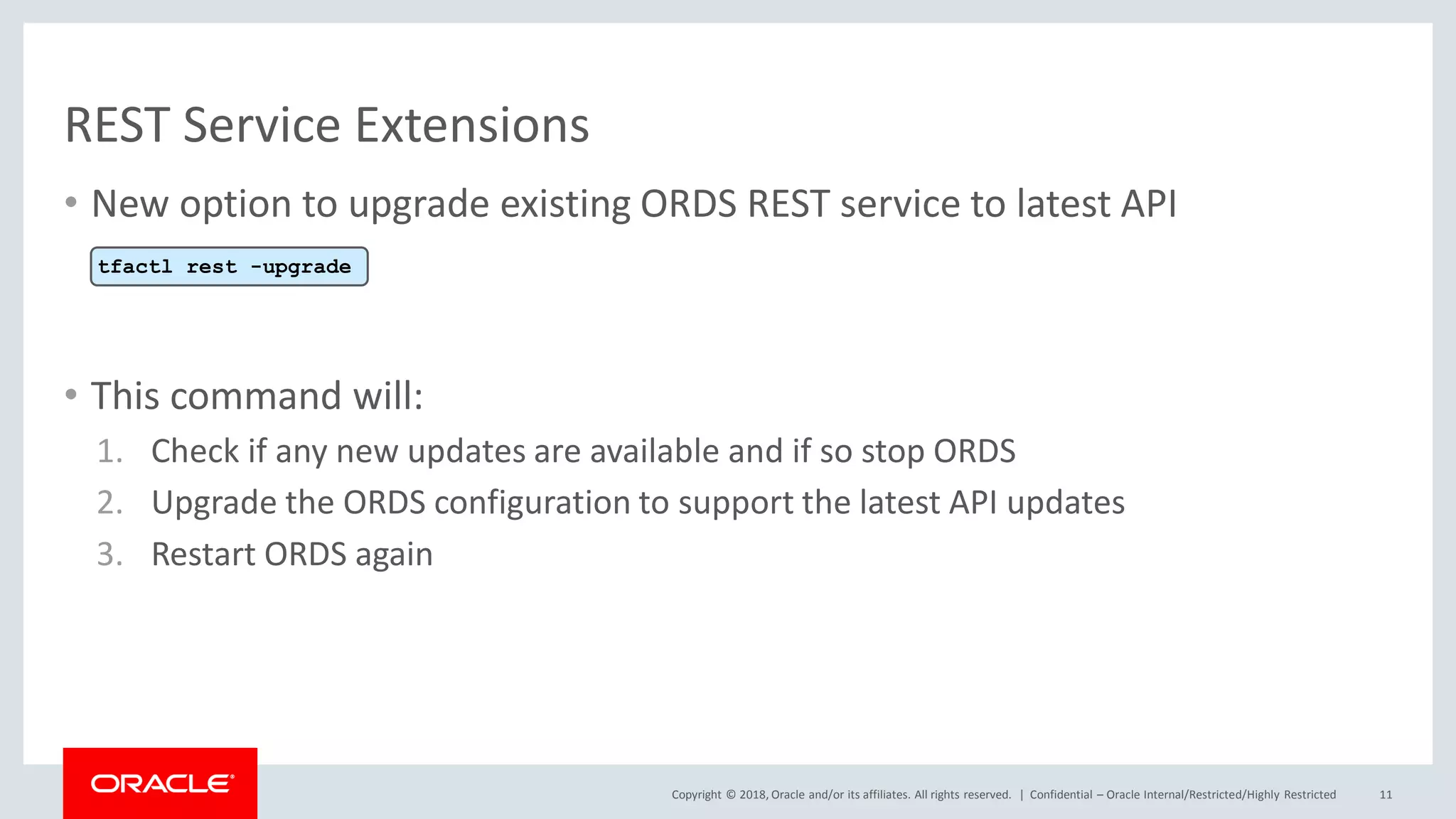 Copyright © 2018, Oracle and/or its affiliates. All rights reserved. |
REST Service Extensions
• New option to upgrade existing ORDS REST service to latest API
• This command will:
1. Check if any new updates are available and if so stop ORDS
2. Upgrade the ORDS configuration to support the latest API updates
3. Restart ORDS again
Confidential – Oracle Internal/Restricted/Highly Restricted 11
tfactl rest -upgrade
 