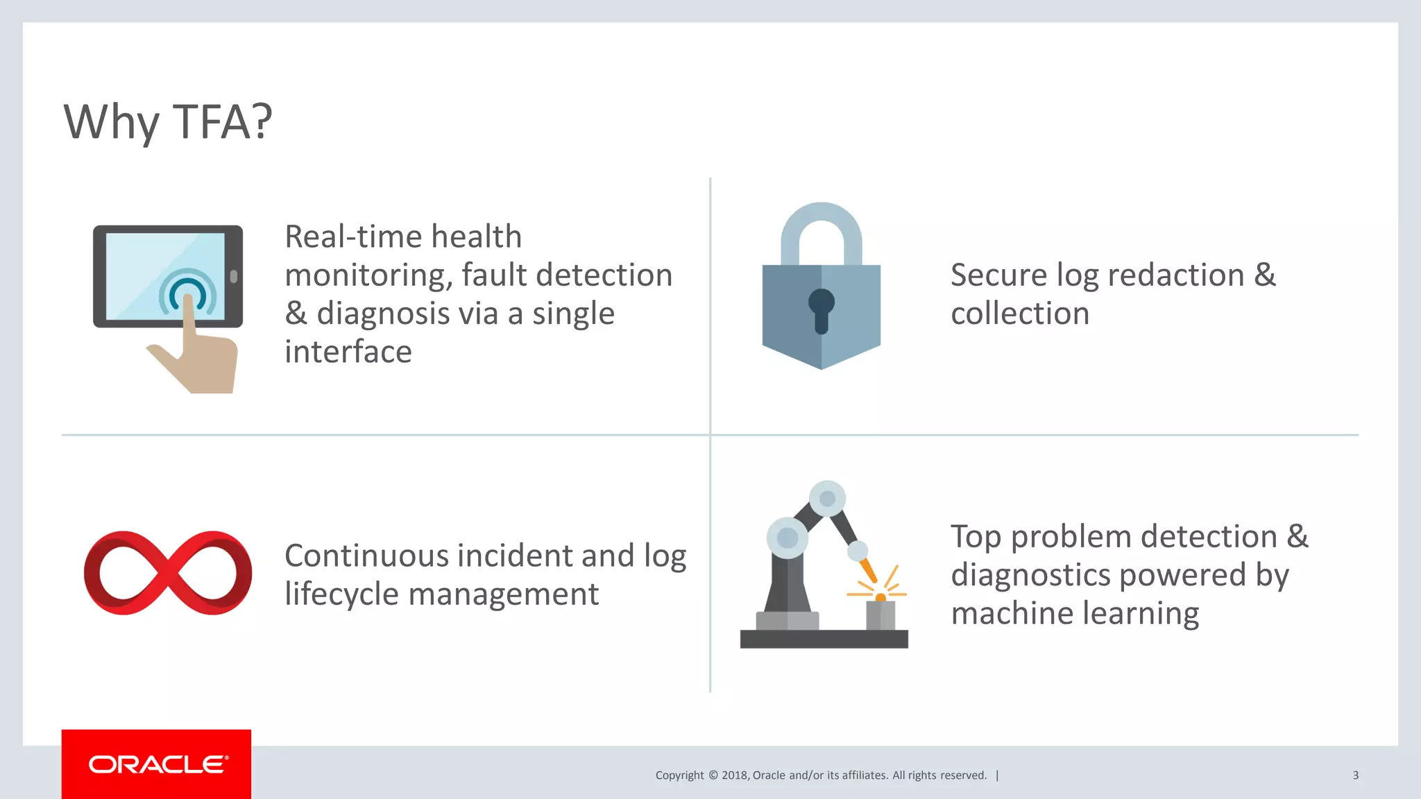 Copyright © 2018, Oracle and/or its affiliates. All rights reserved. | 3
Real-time health
monitoring, fault detection
& diagnosis via a single
interface
Secure log redaction &
collection
Continuous incident and log
lifecycle management
Top problem detection &
diagnostics powered by
machine learning
Why TFA?
 