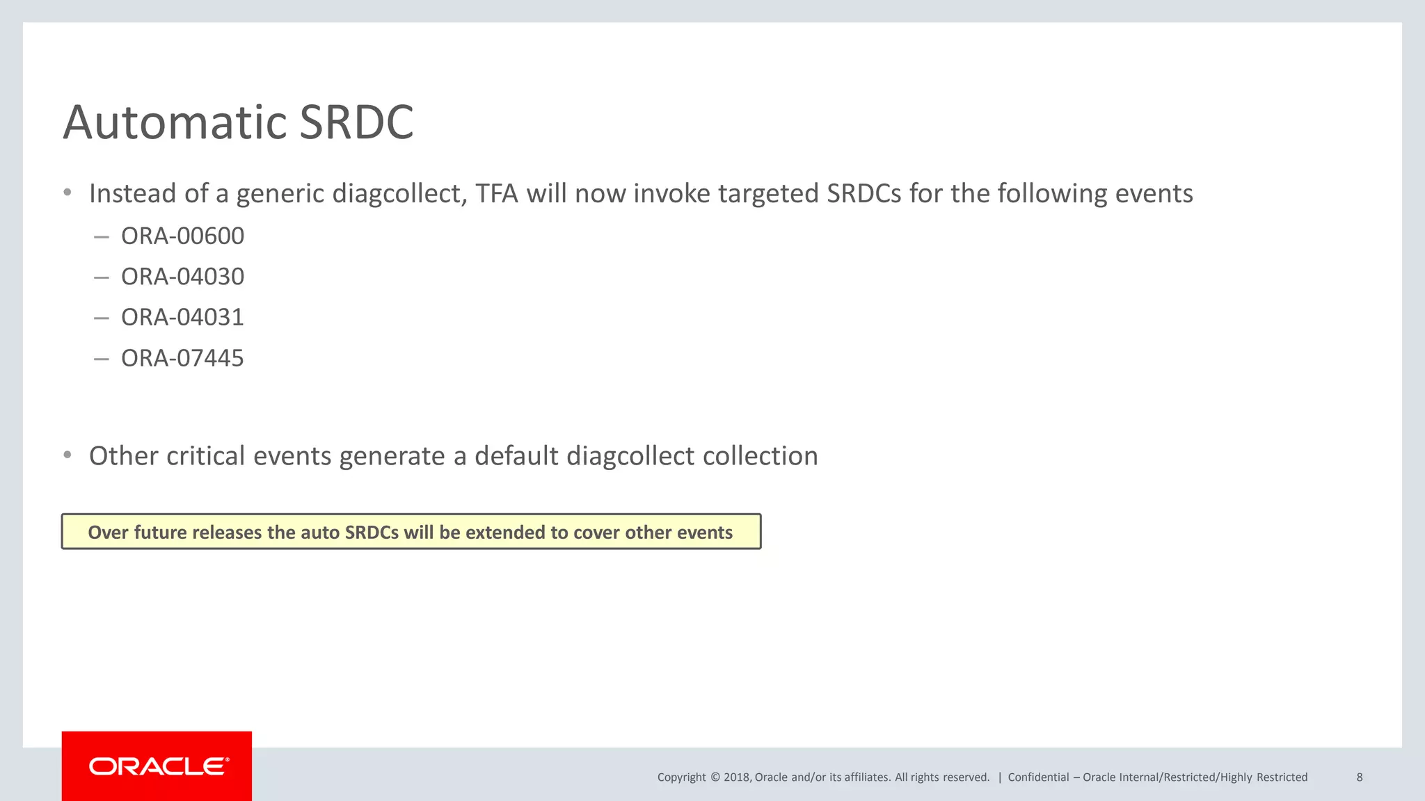 Copyright © 2018, Oracle and/or its affiliates. All rights reserved. |
Automatic SRDC
• Instead of a generic diagcollect, TFA will now invoke targeted SRDCs for the following events
– ORA-00600
– ORA-04030
– ORA-04031
– ORA-07445
• Other critical events generate a default diagcollect collection
Confidential – Oracle Internal/Restricted/Highly Restricted 8
Over future releases the auto SRDCs will be extended to cover other events
 