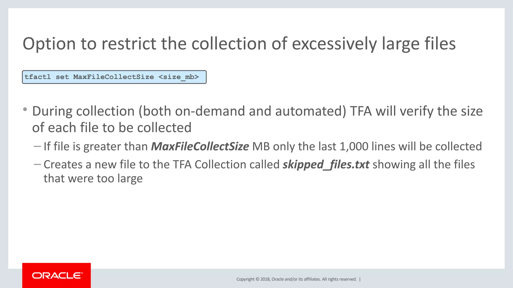 Copyright © 2018, Oracle and/or its affiliates. All rights reserved. |
Option to restrict the collection of excessively large files
• During collection (both on-demand and automated) TFA will verify the size
of each file to be collected
– If file is greater than MaxFileCollectSize MB only the last 1,000 lines will be collected
– Creates a new file to the TFA Collection called skipped_files.txt showing all the files
that were too large
tfactl set MaxFileCollectSize <size_mb>
 