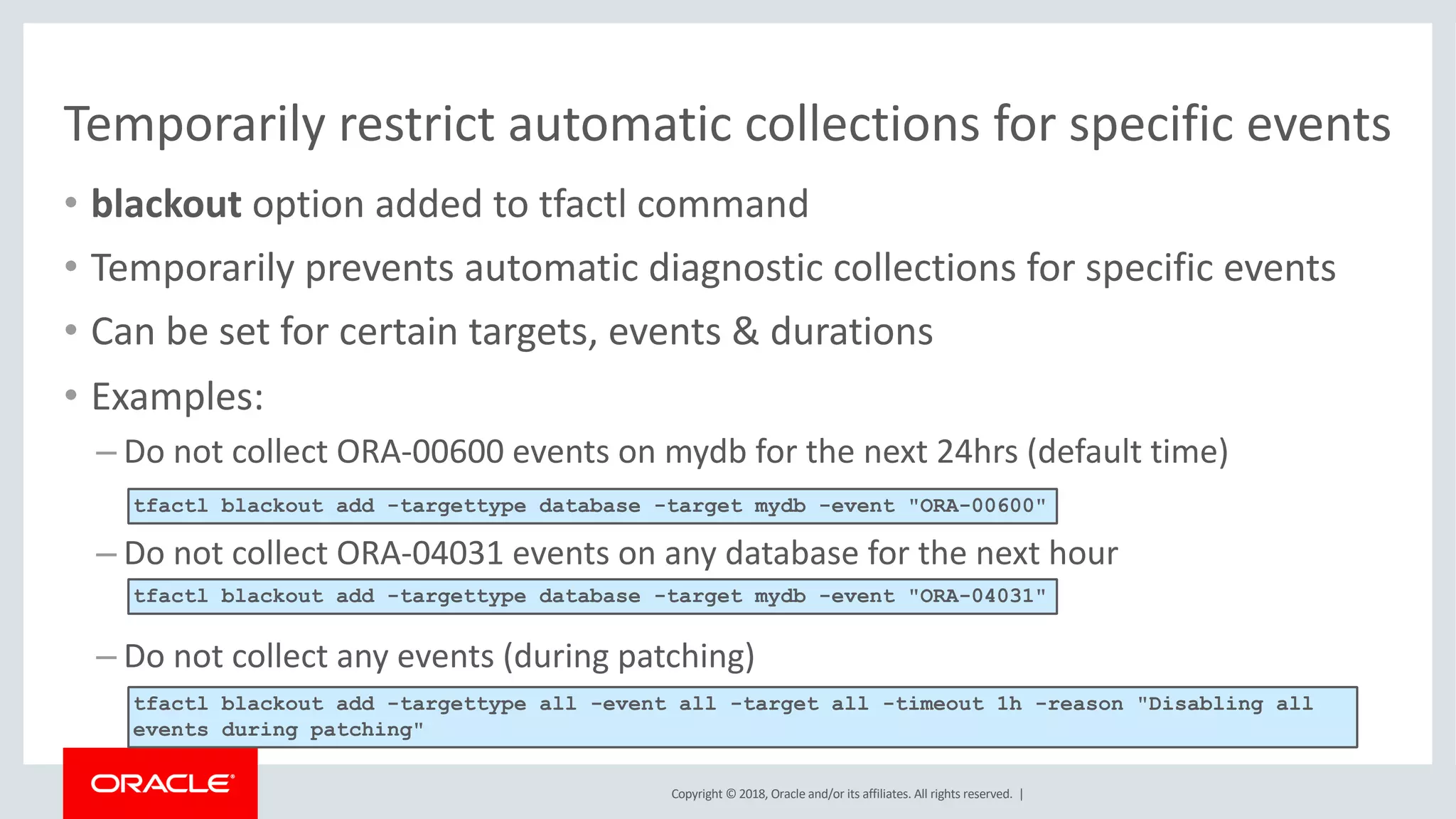 Copyright © 2018, Oracle and/or its affiliates. All rights reserved. |
Temporarily restrict automatic collections for specific events
• blackout option added to tfactl command
• Temporarily prevents automatic diagnostic collections for specific events
• Can be set for certain targets, events & durations
• Examples:
– Do not collect ORA-00600 events on mydb for the next 24hrs (default time)
– Do not collect ORA-04031 events on any database for the next hour
– Do not collect any events (during patching)
tfactl blackout add -targettype database -target mydb -event "ORA-00600"
tfactl blackout add -targettype database -target mydb -event "ORA-04031"
tfactl blackout add -targettype all -event all -target all -timeout 1h -reason "Disabling all
events during patching"
 