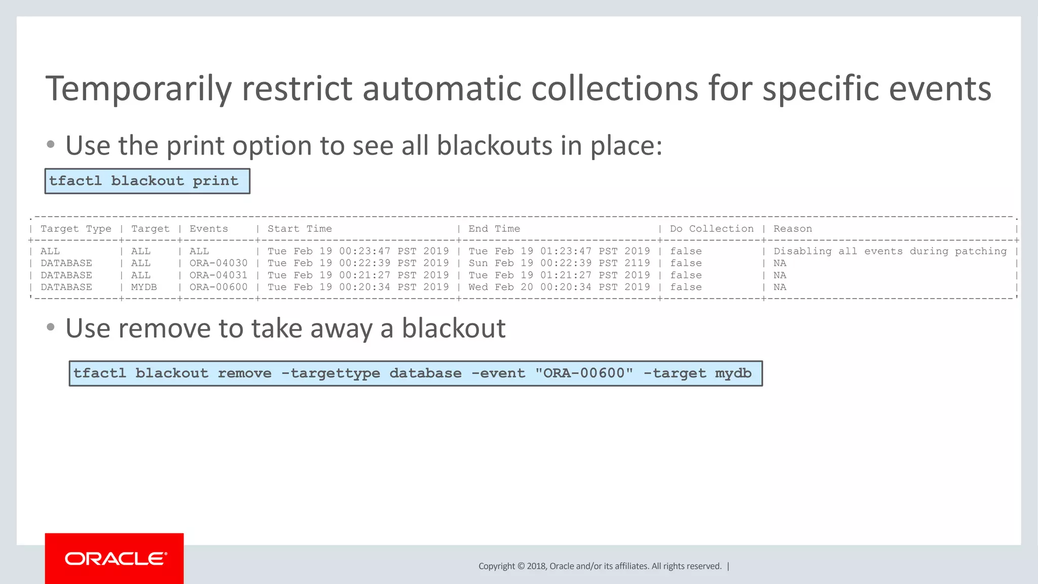 Copyright © 2018, Oracle and/or its affiliates. All rights reserved. |
• Use the print option to see all blackouts in place:
• Use remove to take away a blackout
Temporarily restrict automatic collections for specific events
.-------------------------------------------------------------------------------------------------------------------------------------------------------.
| Target Type | Target | Events | Start Time | End Time | Do Collection | Reason |
+-------------+--------+-----------+------------------------------+------------------------------+---------------+--------------------------------------+
| ALL | ALL | ALL | Tue Feb 19 00:23:47 PST 2019 | Tue Feb 19 01:23:47 PST 2019 | false | Disabling all events during patching |
| DATABASE | ALL | ORA-04030 | Tue Feb 19 00:22:39 PST 2019 | Sun Feb 19 00:22:39 PST 2119 | false | NA |
| DATABASE | ALL | ORA-04031 | Tue Feb 19 00:21:27 PST 2019 | Tue Feb 19 01:21:27 PST 2019 | false | NA |
| DATABASE | MYDB | ORA-00600 | Tue Feb 19 00:20:34 PST 2019 | Wed Feb 20 00:20:34 PST 2019 | false | NA |
'-------------+--------+-----------+------------------------------+------------------------------+---------------+--------------------------------------'
tfactl blackout print
tfactl blackout remove -targettype database -event "ORA-00600" -target mydb
 