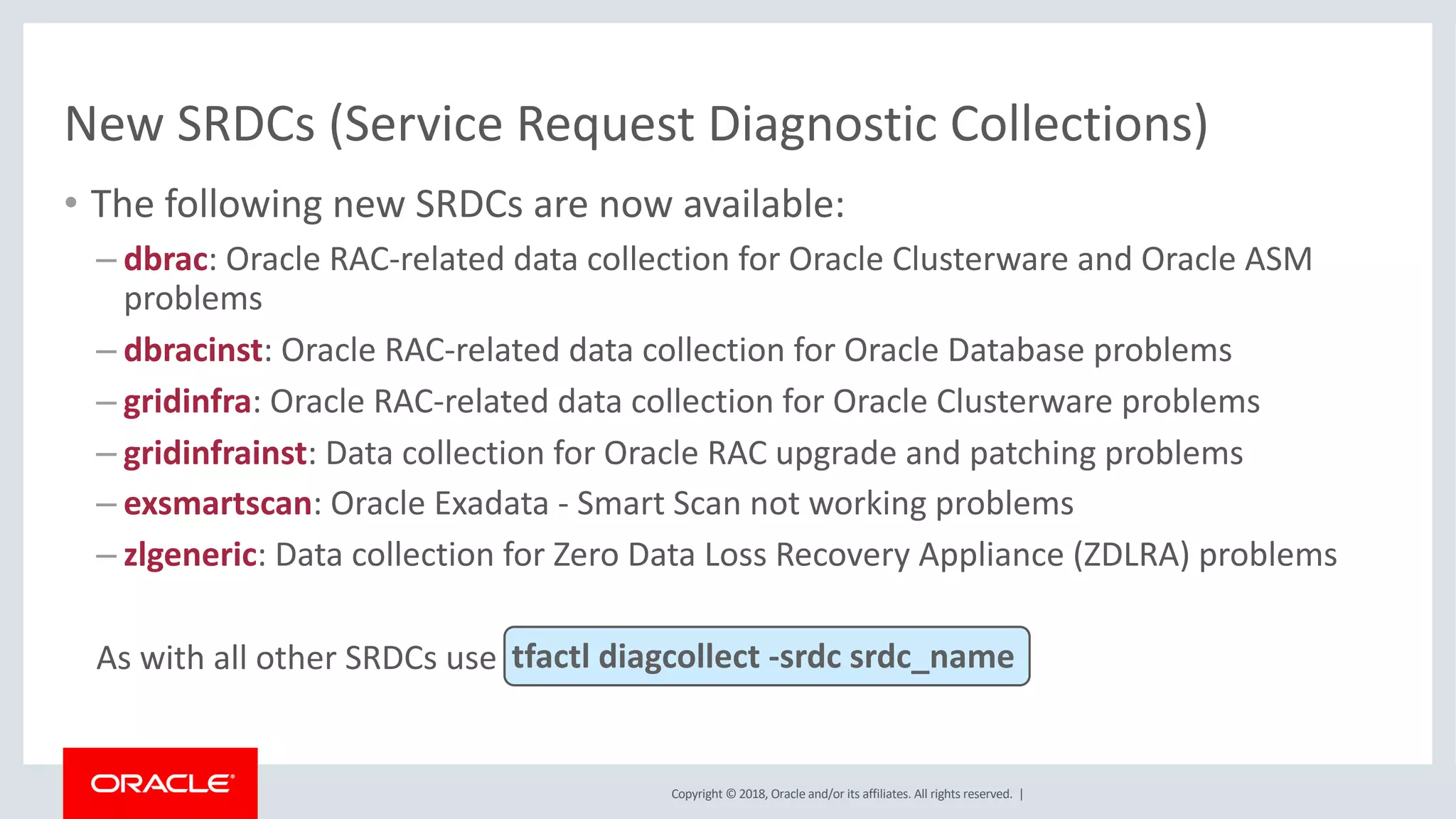 Copyright © 2018, Oracle and/or its affiliates. All rights reserved. |
New SRDCs (Service Request Diagnostic Collections)
• The following new SRDCs are now available:
– dbrac: Oracle RAC-related data collection for Oracle Clusterware and Oracle ASM
problems
– dbracinst: Oracle RAC-related data collection for Oracle Database problems
– gridinfra: Oracle RAC-related data collection for Oracle Clusterware problems
– gridinfrainst: Data collection for Oracle RAC upgrade and patching problems
– exsmartscan: Oracle Exadata - Smart Scan not working problems
– zlgeneric: Data collection for Zero Data Loss Recovery Appliance (ZDLRA) problems
As with all other SRDCs use tfactl diagcollect -srdc srdc_name
 