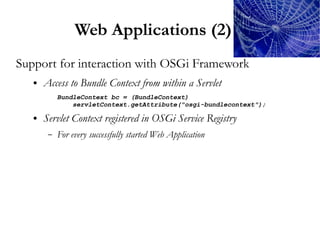 Web Applications (2)
Support for interaction with OSGi Framework
   ●   Access to Bundle Context from within a Servlet
            BundleContext bc = (BundleContext)
                servletContext.getAttribute("osgi-bundlecontext");

   ●   Servlet Context registered in OSGi Service Registry
        –   For every successfully started Web Application
 