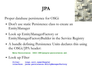 JPA
Proper database persistence for OSGi
●   Don't use static Persistence class to create an
    EntityManager
●   Look up EntityManagerFactory or
    EntityManagerFactoryBuilder in the Service Registry
●   A bundle defining Persistence Units declares this using
    the OSGi/JPA header:
      Meta-Persistence: OSGI-INF/people-persistence.xml

●   Look up Filter
      filter:    (osgi.unit.name=People)
      interface: javax.persistence.EntityManagerFactory
 