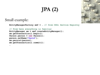 JPA (2)
Small example:
  EntityManagerFactory emf = … // from OSGi Service Registry

  // From here everything is familiar
  EntityManager em = emf.createEntityManager();
  em.getTransaction().begin();
  Person person = new Person();
  person.setName("David");
  em.persist(person);
  em.getTransaction().commit();
  …
 