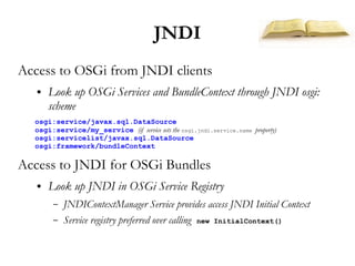 JNDI
Access to OSGi from JNDI clients
   ●   Look up OSGi Services and BundleContext through JNDI osgi:
       scheme
  osgi:service/javax.sql.DataSource
  osgi:service/my_service (if service sets the osgi.jndi.service.name property)
  osgi:servicelist/javax.sql.DataSource
  osgi:framework/bundleContext

Access to JNDI for OSGi Bundles
   ●   Look up JNDI in OSGi Service Registry
        –   JNDIContextManager Service provides access JNDI Initial Context
        –   Service registry preferred over calling new InitialContext()
 
