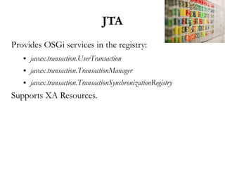 JTA
Provides OSGi services in the registry:
   ●   javax.transaction.UserTransaction
   ●   javax.transaction.TransactionManager
   ●   javax.transaction.TransactionSynchronizationRegistry
Supports XA Resources.
 