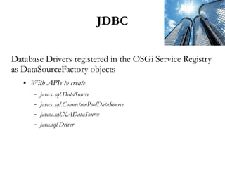 JDBC

Database Drivers registered in the OSGi Service Registry
as DataSourceFactory objects
   ●   With APIs to create
        –   javax.sql.DataSource
        –   javax.sql.ConnectionPoolDataSource
        –   javax.sql.XADataSource
        –   java.sql.Driver
 