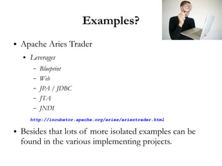 Examples?
●   Apache Aries Trader
    ●   Leverages
         –   Blueprint
         –   Web
         –   JPA / JDBC
         –   JTA
         –   JNDI
        http://incubator.apache.org/aries/ariestrader.html

●   Besides that lots of more isolated examples can be
    found in the various implementing projects.
 