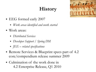 History
●   EEG formed early 2007
    ●   Work areas identified and work started
●   Work areas:
    ●   Distributed Services
    ●   Developer Support / Spring DM
    ●   JEE – related specifications
●   Remote Services & Blueprint specs part of 4.2
    core/compendium release summer 2009
●   Culmination of the work done in
      4.2 Enterprise Release, Q1 2010
 