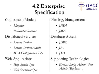 4.2 Enterprise
                          Specification
Component Models                Naming, Management
   ●   Blueprint                   ●   JNDI
   ●   Declarative Services        ●   JMX
Distributed Services            Database Access
   ●   Remote Services             ●   JDBC
   ●   Remote Services Admin       ●   JPA
   ●   SCA Configuration Type      ●   JTA
Web Applications                Supporting Technologies
   ●   Http Service Spec           ●   Events, Config Admin, User
   ●   Web Container Spec              Admin, Trackers, ...
 