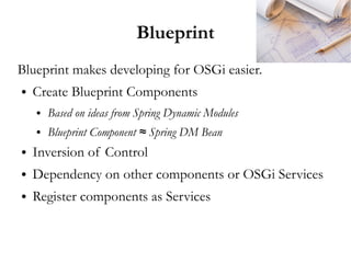 Blueprint
Blueprint makes developing for OSGi easier.
●   Create Blueprint Components
    ●   Based on ideas from Spring Dynamic Modules
    ●   Blueprint Component ≈ Spring DM Bean
●   Inversion of Control
●   Dependency on other components or OSGi Services
●   Register components as Services
 