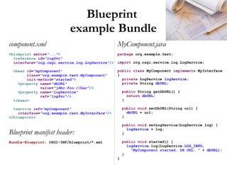Blueprint
                           example Bundle
component.xml                                     MyComponent.java
<blueprint xmlns="...">                           package org.example.test;
  <reference id="logSvc"
  interface="org.osgi.service.log.LogService"/>   import org.osgi.service.log.LogService;

 <bean id="myComponent"                           public class MyComponent implements MyInterface
       class="org.example.test.MyComponent"       {
       init-method="started">                       private LogService logService;
   <property name="dbURL"                           private String dbURL;
             value="jdbc:foo://bar"/>
   <property name="logService"                        public String getDbURL() {
             ref="logSvc"/>                             return dbURL;
 </bean>                                              }

  <service ref="myComponent"                          public void setDbURL(String url) {
    interface="org.example.test.MyInterface"/>          dbURL = url;
</blueprint>                                          }

                                                      public void setLogService(LogService log) {
                                                        logService = log;
Blueprint manifest header:                            }

Bundle-Blueprint: OSGI-INF/blueprint/*.xml            public void started() {
                                                        logService.log(LogService.LOG_INFO,
                                                          "MyComponent started. DB URL: " + dbURL);
                                                      }
                                                  }
 