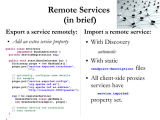 Remote Services
                              (in brief)
Export a service remotely:                         Import a remote service:
 ●   Add an extra service property                 ●   With Discovery
public class Activator
       implements BundleActivator {
  private ServiceRegistration reg;
                                                          automatic
 public void start(BundleContext bc) {
   Dictionary props = new Hashtable();
                                                   ●   With static
   props.put("service.exported.interfaces",
             "*");                                     <endpoint-description>   files
     // optionally, configure some details
     // for example
     props.put("service.exported.configs",
                                                   ●   All client-side proxies
               "org.apache.cxf.ws");
     props.put("org.apache.cxf.ws.address",            services have
               "http://localhost:9090/greeter");
                                                          service.imported
     reg = bc.registerService(
       GreeterService.class.getName(),
       new GreeterServiceImpl(), props);               property set.
     // Greeter Service now accessible
     // over network
 }
 …
 