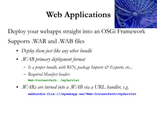 Web Applications
Deploy your webapps straight into an OSGi Framework
Supports .WAR and .WAB files
   ●   Deploy them just like any other bundle
   ●   .WAB primary deployment format
        –   Is a proper bundle, with BSN, package Imports & Exports, etc...
        –   Required Manifest header:
            Web-ContextPath: /myServlet

   ●   .WARs are turned into a .WAB via a URL handler, e.g.
            webbundle:file:///mywebapp.war?Web-ContextPath=/myServlet
 