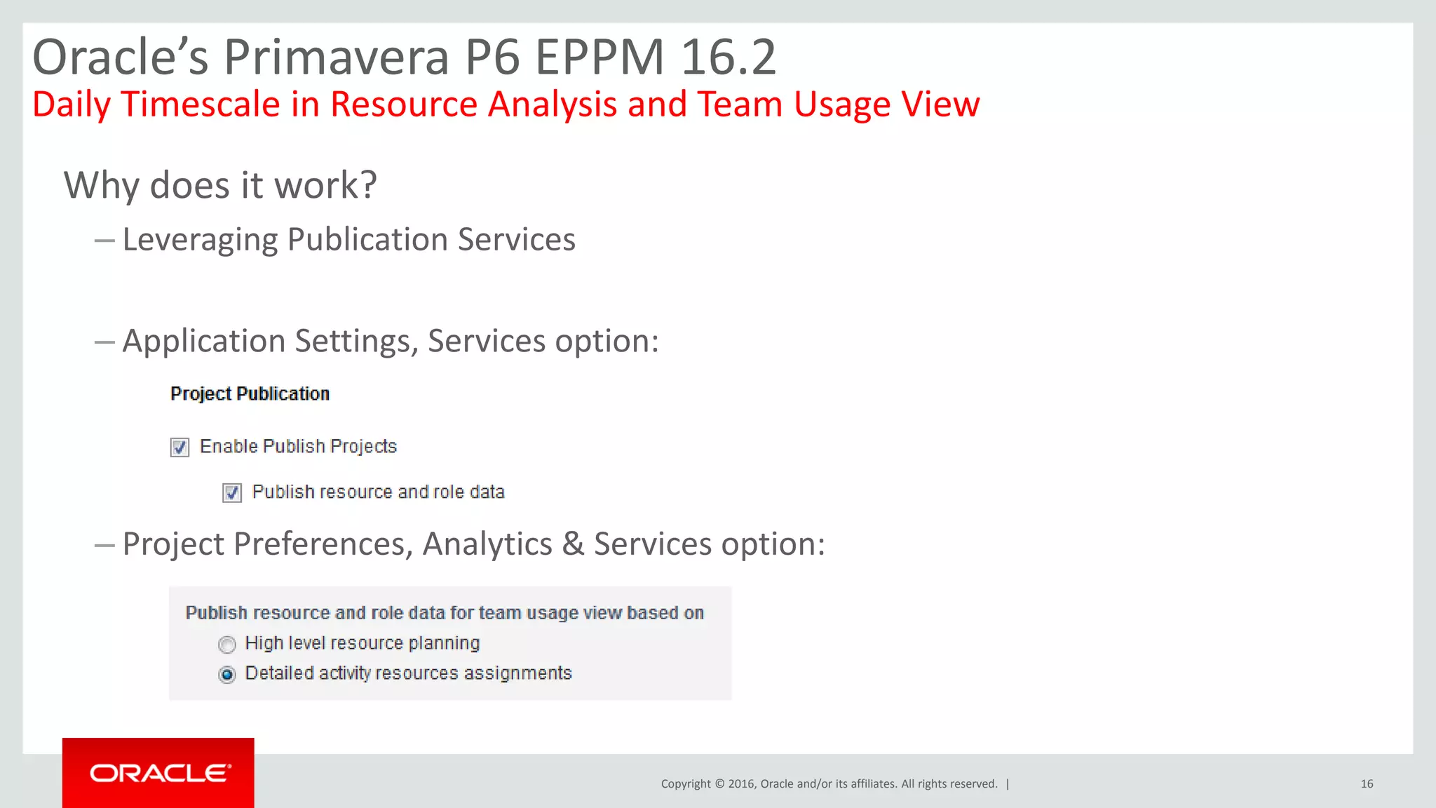 Copyright © 2016, Oracle and/or its affiliates. All rights reserved. |
Why does it work?
– Leveraging Publication Services
– Application Settings, Services option:
– Project Preferences, Analytics & Services option:
16
Oracle’s Primavera P6 EPPM 16.2
Daily Timescale in Resource Analysis and Team Usage View
 
