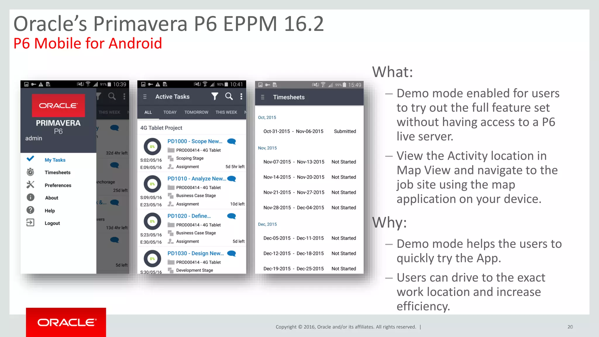 Copyright © 2016, Oracle and/or its affiliates. All rights reserved. | 20
What:
– Demo mode enabled for users
to try out the full feature set
without having access to a P6
live server.
– View the Activity location in
Map View and navigate to the
job site using the map
application on your device.
Why:
– Demo mode helps the users to
quickly try the App.
– Users can drive to the exact
work location and increase
efficiency.
20
Oracle’s Primavera P6 EPPM 16.2
P6 Mobile for Android
 
