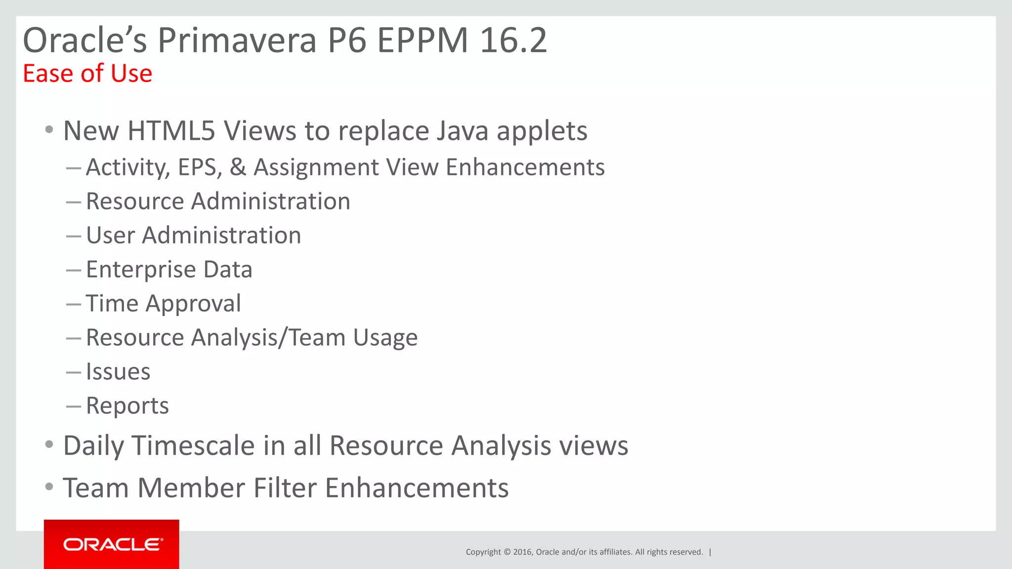 Copyright © 2016, Oracle and/or its affiliates. All rights reserved. |
Oracle’s Primavera P6 EPPM 16.2
Ease of Use
• New HTML5 Views to replace Java applets
– Activity, EPS, & Assignment View Enhancements
– Resource Administration
– User Administration
– Enterprise Data
– Time Approval
– Resource Analysis/Team Usage
– Issues
– Reports
• Daily Timescale in all Resource Analysis views
• Team Member Filter Enhancements
 