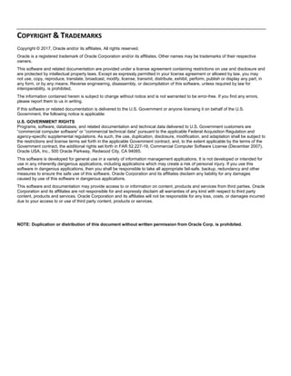 COPYRIGHT & TRADEMARKS 
Copyright © 2017, Oracle and/or its affiliates. All rights reserved.
Oracle is a registered trademark of Oracle Corporation and/or its affiliates. Other names may be trademarks of their respective
owners.
This software and related documentation are provided under a license agreement containing restrictions on use and disclosure and
are protected by intellectual property laws. Except as expressly permitted in your license agreement or allowed by law, you may
not use, copy, reproduce, translate, broadcast, modify, license, transmit, distribute, exhibit, perform, publish or display any part, in
any form, or by any means. Reverse engineering, disassembly, or decompilation of this software, unless required by law for
interoperability, is prohibited.
The information contained herein is subject to change without notice and is not warranted to be error-free. If you find any errors,
please report them to us in writing.
If this software or related documentation is delivered to the U.S. Government or anyone licensing it on behalf of the U.S.
Government, the following notice is applicable:
U.S. GOVERNMENT RIGHTS
Programs, software, databases, and related documentation and technical data delivered to U.S. Government customers are
“commercial computer software” or “commercial technical data” pursuant to the applicable Federal Acquisition Regulation and
agency-specific supplemental regulations. As such, the use, duplication, disclosure, modification, and adaptation shall be subject to
the restrictions and license terms set forth in the applicable Government contract, and, to the extent applicable by the terms of the
Government contract, the additional rights set forth in FAR 52.227-19, Commercial Computer Software License (December 2007).
Oracle USA, Inc., 500 Oracle Parkway, Redwood City, CA 94065.
This software is developed for general use in a variety of information management applications. It is not developed or intended for
use in any inherently dangerous applications, including applications which may create a risk of personal injury. If you use this
software in dangerous applications, then you shall be responsible to take all appropriate fail-safe, backup, redundancy and other
measures to ensure the safe use of this software. Oracle Corporation and its affiliates disclaim any liability for any damages
caused by use of this software in dangerous applications.
This software and documentation may provide access to or information on content, products and services from third parties. Oracle
Corporation and its affiliates are not responsible for and expressly disclaim all warranties of any kind with respect to third party
content, products and services. Oracle Corporation and its affiliates will not be responsible for any loss, costs, or damages incurred
due to your access to or use of third party content, products or services.
NOTE: Duplication or distribution of this document without written permission from Oracle Corp. is prohibited.
 