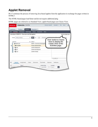 1
Applet Removal
P6 17 continues the process of removing Java-based applets from the application in exchange for pages written in
HTML5.
The HTML-based pages load faster and do not require additional plug
HTML pages are referred to as Standard View; applet-based pages are Classic View.
 