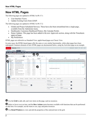 New HTML Pages
2
New HTML Pages
The following pages are updated to HTML5 in P6 17.1:
 User Interface Views.
 Update Existing Users from LDAP.
The following pages are updated to HTML5 in P6 17.2:
 Global and Project Scheduled Services. These have also been streamlined into a single page,
available from the Administer menu.
 Dashboards: Customize Dashboard Pickers, My Calendar Portlet.
 Status Updates: This page has been added to the new Approvals section, along with the Timesheets
approval page.
 My Preferences.
HTML pages are referred to as Standard View; applet-based pages are Classic View.
In some cases, the HTML-based pages offer the same or very similar functionality, while other pages have been
redesigned. Common elements of new HTML pages are documented below, using the Activities page as an example.
Use the Grid to add, edit, and view items on the page, such as resources.
Select or hover over an item, and the Row Actions menu becomes available with functions that can be performed
on that item. For example, use the menu to cut, copy and paste resources.
Use Detail Windows to view and edit the properties of the selected item in the grid.
 