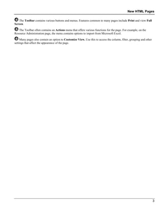 New HTML Pages
3
The Toolbar contains various buttons and menus. Features common to many pages include Print and view Full
Screen.
The Toolbar often contains an Actions menu that offers various functions for the page. For example, on the
Resource Administration page, the menu contains options to import from Microsoft Excel.
Many pages also contain an option to Customize View. Use this to access the column, filter, grouping and other
settings that affect the appearance of the page.
 