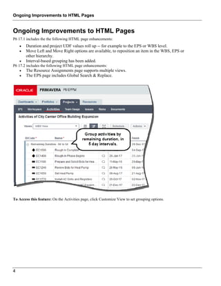 Ongoing Improvements to HTML Pages
4
Ongoing Improvements to HTML Pages
P6 17.1 includes the the following HTML page enhancements:
 Duration and project UDF values roll up -- for example to the EPS or WBS level.
 Move Left and Move Right options are available, to reposition an item in the WBS, EPS or
other hierarchy.
 Interval-based grouping has been added.
P6 17.2 includes the following HTML page enhancements:
 The Resource Assignments page supports multiple views.
 The EPS page includes Global Search & Replace.
To Access this feature: On the Activities page, click Customize View to set grouping options.
 