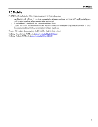 P6 Mobile
5
P6 Mobile
P6 17.2 Mobile includes the following enhancements for Andriod devices.
 Ability to work offline. If you lose connectivity, you can continue working in P6 and your changes
will be synchronized when connectivity is restored.
 Reminders for timesheets and task start and end dates.
 Audio and video attachments for tasks. Record short audio and video clips and attach them to tasks
to communicate supporting information to team members.
To view full product demonstrations for P6 Mobile, click the links below:
Updating Timesheets in P6 Mobile. (https://youtu.be/kEeErHMhJpo)
Updating Tasks in P6 Mobile. (https://youtu.be/5OIw40I49eU)
 
