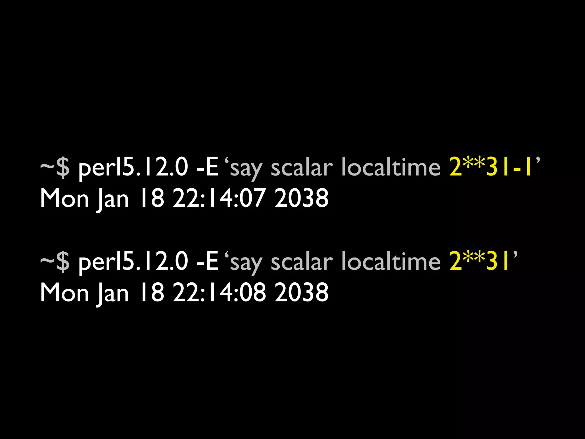 ~$ perl5.12.0 -E ‘say scalar localtime 2**31-1’
Mon Jan 18 22:14:07 2038

~$ perl5.12.0 -E ‘say scalar localtime 2**31’
Mon Jan 18 22:14:08 2038
 