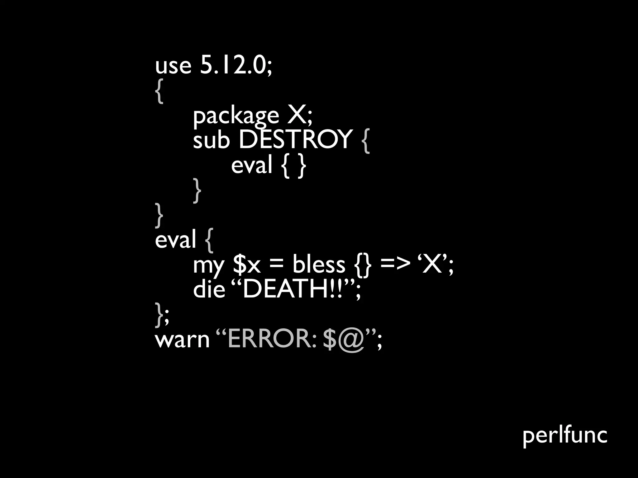 use 5.12.0;
{
   package X;
   sub DESTROY {
       eval { }
   }
}
eval {
   my $x = bless {} => ‘X’;
   die “DEATH!!”;
};
warn “ERROR: $@”;
$ perl5.12.4 test.pl
ERROR:
                              perlfunc
 