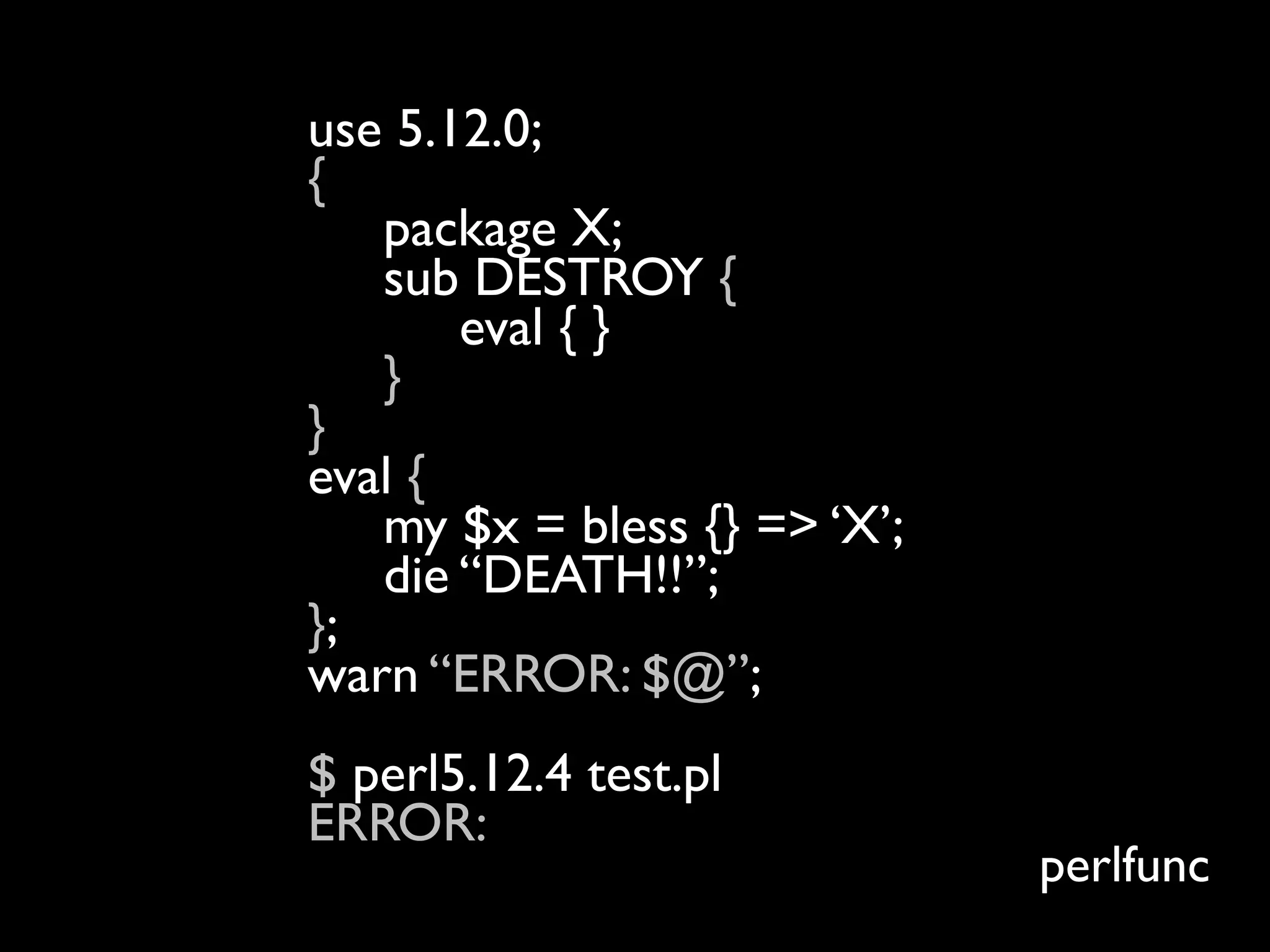 use 5.12.0;
{
   package X;
   sub DESTROY {
       eval { }
   }
}
eval {
   my $x = bless {} => ‘X’;
   die “DEATH!!”;
};
warn “ERROR: $@”;
$ perl5.12.4 test.pl
ERROR:
                              perlfunc
 
