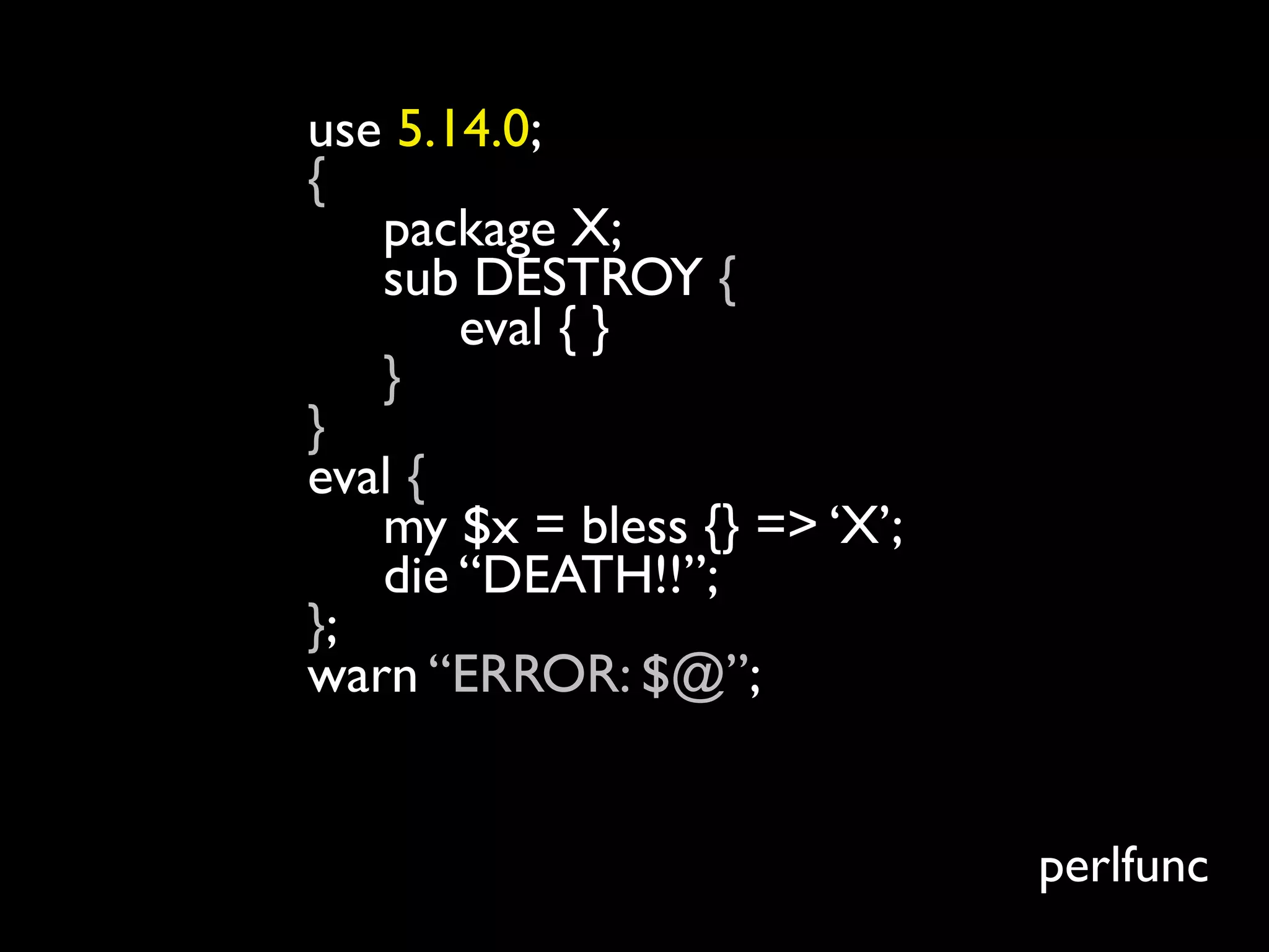 use 5.14.0;
{
   package X;
   sub DESTROY {
       eval { }
   }
}
eval {
   my $x = bless {} => ‘X’;
   die “DEATH!!”;
};
warn “ERROR: $@”;
$ perl5.12.4 test.pl
ERROR:
                              perlfunc
 