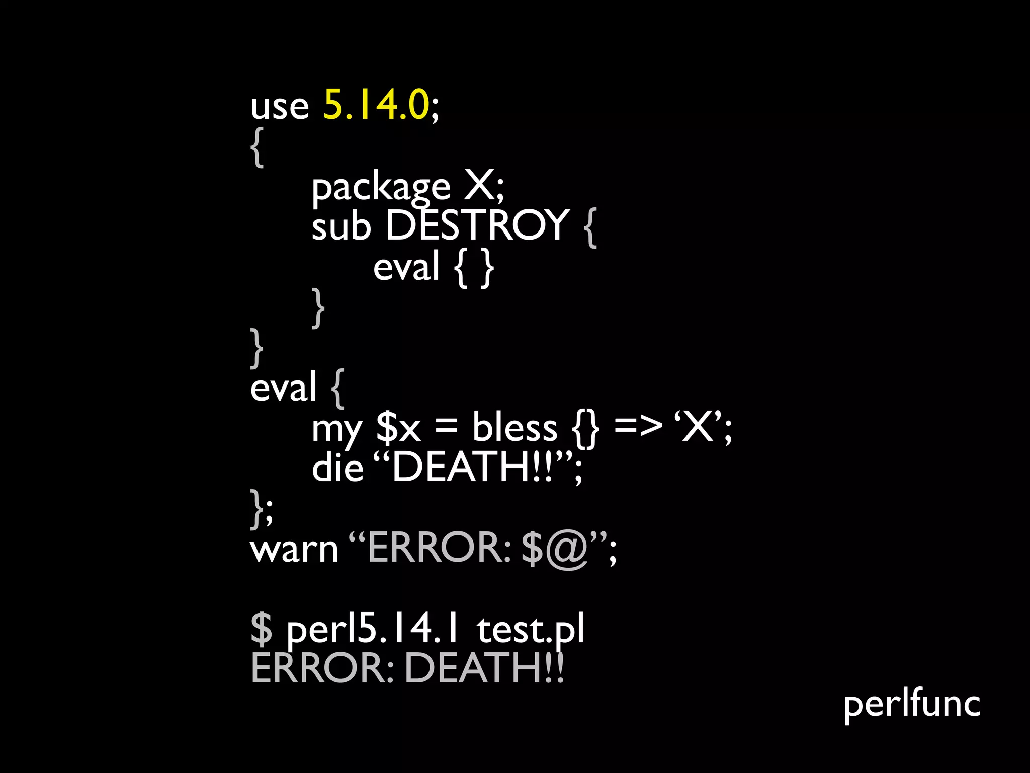 use 5.14.0;
{
   package X;
   sub DESTROY {
       eval { }
   }
}
eval {
   my $x = bless {} => ‘X’;
   die “DEATH!!”;
};
warn “ERROR: $@”;
$ perl5.14.1 test.pl
ERROR: DEATH!!
                              perlfunc
 