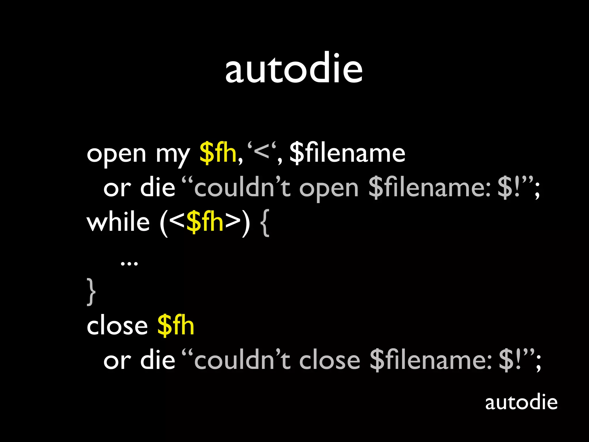 autodie
open my $fh, ‘<‘, $ﬁlename
  or die “couldn’t open $ﬁlename: $!”;
while (<$fh>) {
   ...
}
close $fh
  or die “couldn’t close $ﬁlename: $!”;
                                  autodie
 
