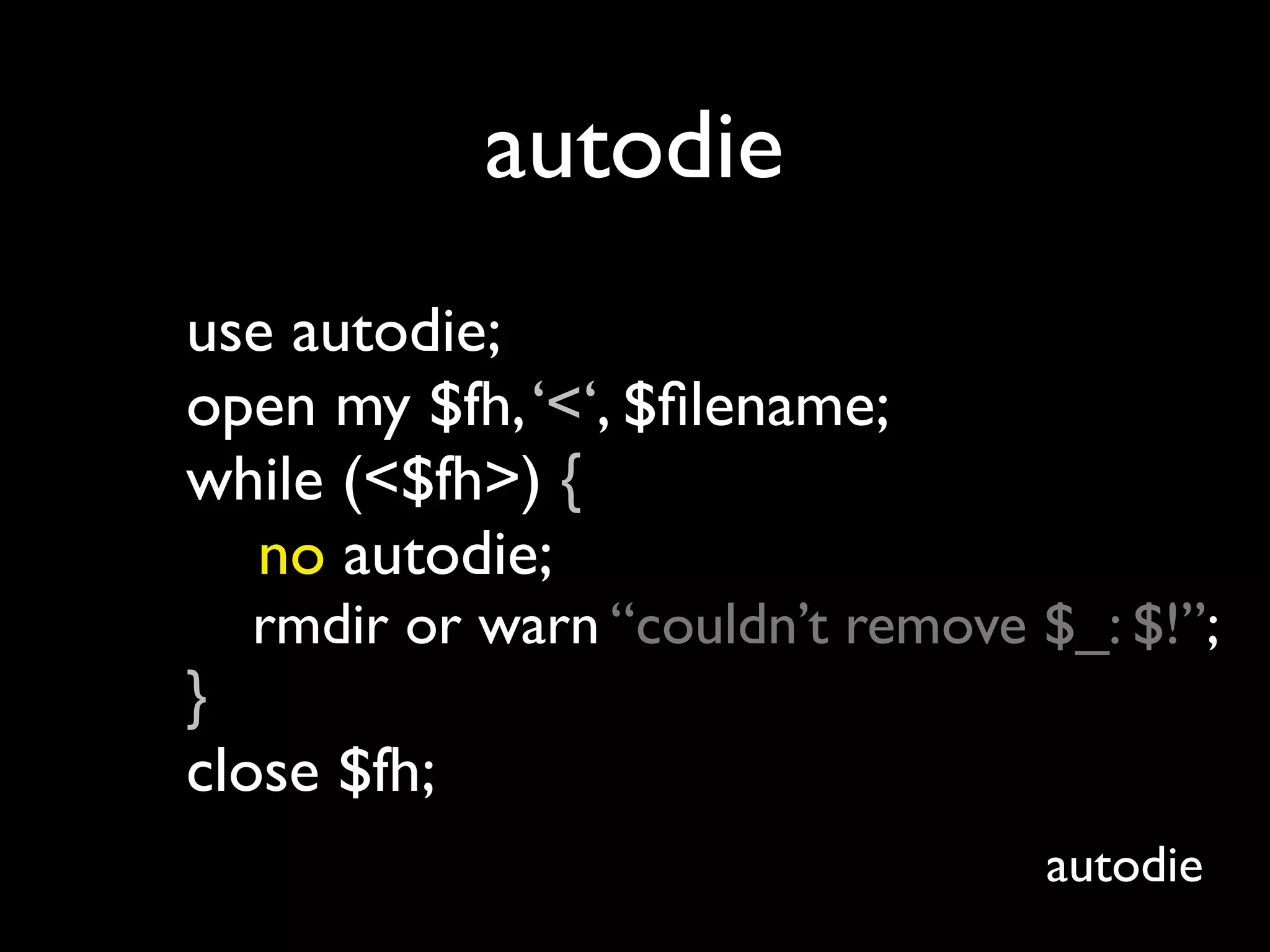 autodie
use autodie;
open my $fh, ‘<‘, $ﬁlename;
while (<$fh>) {
  no autodie;
  rmdir or warn “couldn’t remove $_: $!”;
}
close $fh;
                                  autodie
 