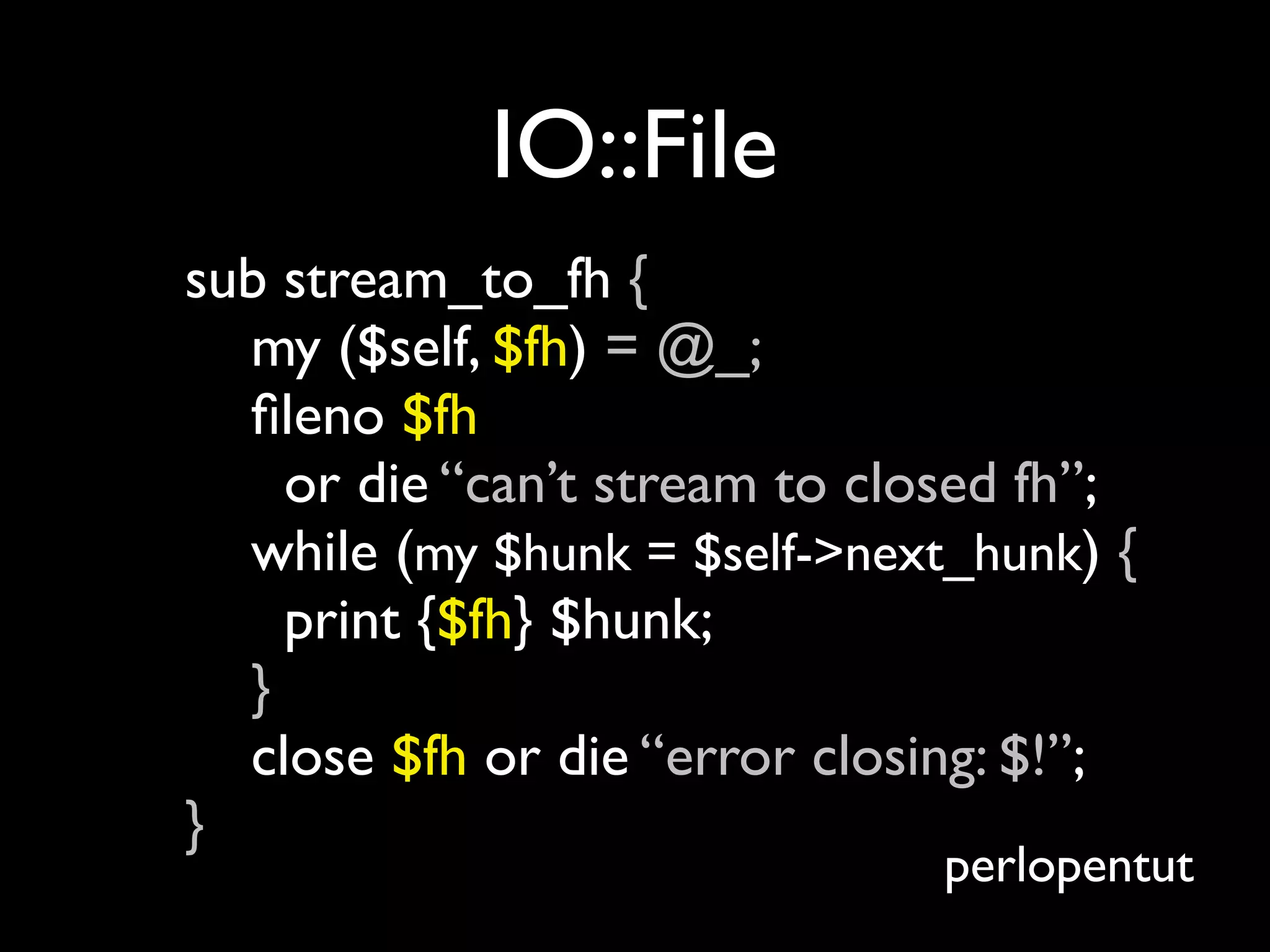 IO::File
sub stream_to_fh {
  my ($self, $fh) = @_;
  ﬁleno $fh
    or die “can’t stream to closed fh”;
  while (my $hunk = $self->next_hunk) {
    print {$fh} $hunk;
  }
  close $fh or die “error closing: $!”;
}
                               perlopentut
 