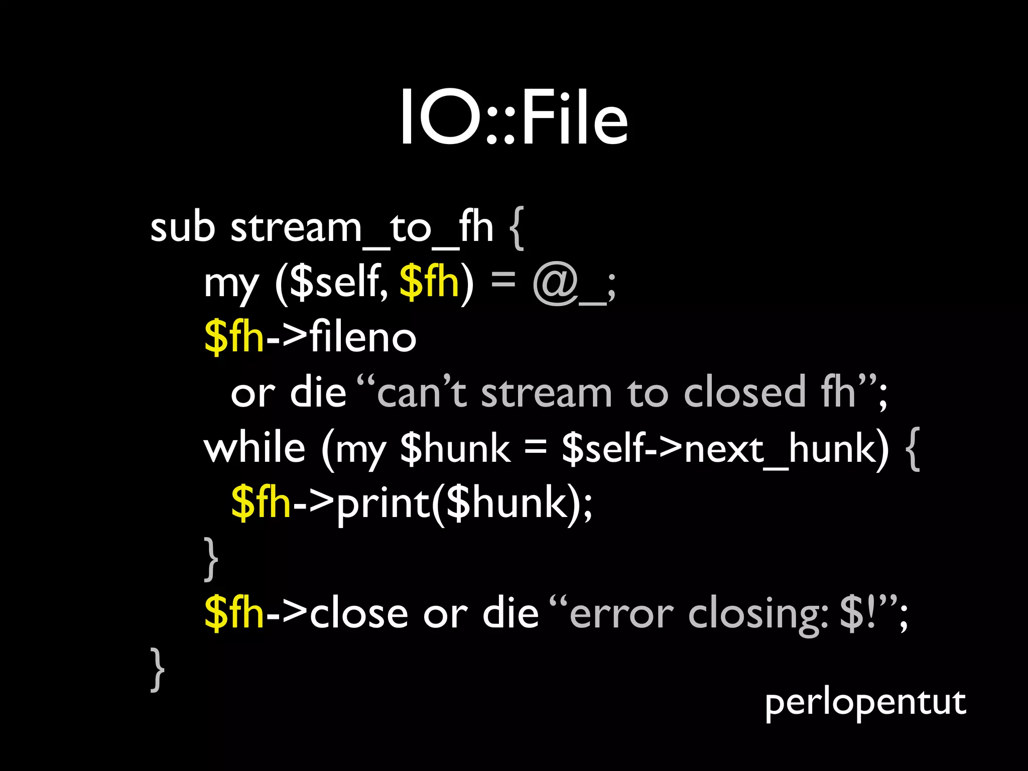 IO::File
sub stream_to_fh {
  my ($self, $fh) = @_;
  $fh->ﬁleno
    or die “can’t stream to closed fh”;
  while (my $hunk = $self->next_hunk) {
    $fh->print($hunk);
  }
  $fh->close or die “error closing: $!”;
}
                               perlopentut
 