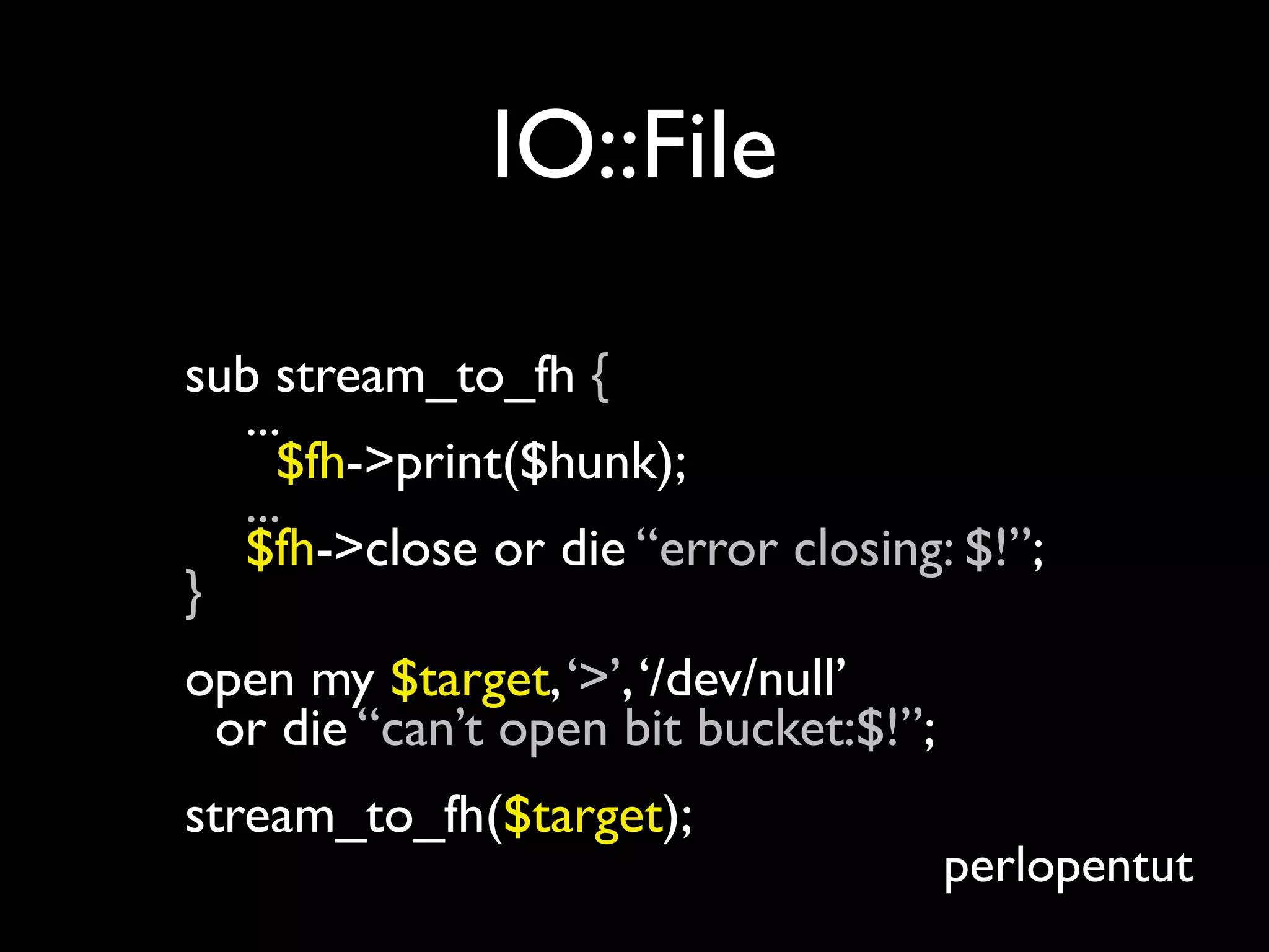 IO::File

sub stream_to_fh {
  ...
     $fh->print($hunk);
  ...
  $fh->close or die “error closing: $!”;
}
open my $target, ‘>’, ‘/dev/null’
 or die “can’t open bit bucket:$!”;
stream_to_fh($target);
                                      perlopentut
 